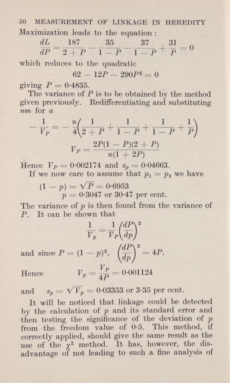 50 MEASUREMENT OF LINKAGE IN HEREDITY Maximization leads to the equation : dL _ 187 35 37 31 dP~ 2 + P 1 — P~ 1 — P + P ~ which reduces to the quadratic 62 - 12P - 290P2 = 0 giving P == 0-4835. The variance of P is to be obtained by the method given previously. Redifferentiating and substituting nm for a _ _ ~ Vp ~ ~ 2P(1 - P)(2 + P) p n(l + 2 P) Hence Vp = 0-002174 and s p = 0-04663. If we now care to assume that = p 2 we have (1 — p) = Vp = 0-6953 <p — 0-3047 or 30-47 per cent. The variance of p is then found from the variance of P. It can be shown that 1 _ 1 /dP\ 2 V v ~ V P \ and since P Hence v p = = 0-001124 and Sp = ^/V p = 0-03353 or 3-35 per cent. It will be noticed that linkage could be detected by the calculation of p and its standard error and then testing the significance of the deviation of p from the freedom value of 0-5. This method, if correctly applied, should give the same result as the use of the % 2 method. It has, however, the dis advantage of not leading to such a fine analysis of