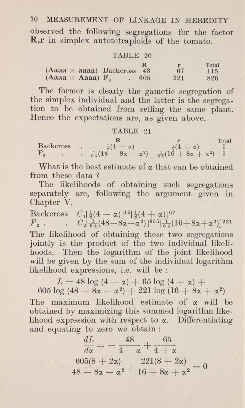 observed the following segregations for the factor R,r in simplex autotetraploids of the tomato. TABLE 20 R r Total (Aaaa x aaaa) Backcross 48 67 115 (Aaaa x Aaaa) F 2 . 605 221 826 The former is clearly the gametic segregation of the simplex individual and the latter is the segrega tion to be obtained from selfing the same plant. Hence the expectations are, as given above. TABLE 21 R r Total Backcross . i(4 — a) £(4 + a) 1 F 2 . . eV( 48 — 8a — a 2 ) eV( 16 + 8a + a2 ) * What is the best estimate of a that can be obtained from these data ? The likelihoods of obtaining such segregations separately are, following the argument given in Chapter V, Backcross C 1 [J(4 — a)] 45 [¿(4 -f a)] 67 F. . O 2 [^(48-8a-a 2 )] 60ñ [6V(16+8a+a 2 )] 221 The likelihood of obtaining these two segregations jointly is the product of the two individual likeli hoods. Then the logarithm of the joint likelihood will be given by the sum of the individual logarithm likelihood expressions, i.e. will be : L = 48 log (4 — a) + 65 log (4 + a) + 605 log (48 — 8a — a 2 ) + 221 log (16 + 8a + a 2 ) The maximum likelihood estimate of a will be obtained by maximizing this summed logarithm like lihood expression with respect to a. Differentiating and equating to zero we obtain : dL _ _ 48 65 dai 4 — a 4 -f- a _ 605(8 + 2a) 221(8 + 2a) _ 48 — 8a — a 2 16 + 8a + a 2