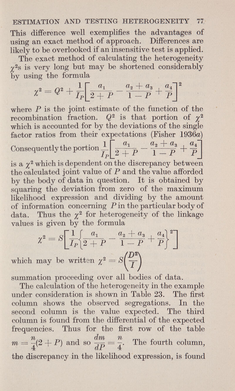 This difference well exemplifies the advantages of using an exact method of approach. Differences are likely to be overlooked if an insensitive test is applied. The exact method of calculating the heterogeneity % 2 s is very long but may be shortened considerably by using the formula y2 _ 02 I ir% 2 +3 , «TI 2 xW + Ip[2 + P 1 — P + pj where P is the joint estimate of the function of the recombination fraction. Q 2 is that portion of which is accounted for by the deviations of the single factor ratios from their ex Consequently the portion Jl Dectations (Fisher 1936a) ^2 4 ^3 _|_ ] Pl _2 + P 1 - P 1 P is a i 2 which is dependent on the discrepancy between the calculated joint value of P and the value afforded by the body of data in question. It is obtained by squaring the deviation from zero of the maximum likelihood expression and dividing by the amount of information concerning P in the particular body of data. Thus the i 2 for heterogeneity of the linkage values is given by the formula which may summation proceeding over all bodies of data. The calculation of the heterogeneity in the example under consideration is shown in Table 23. The first column shows the observed segregations. In the second column is the value expected. The third column is found from the differential of the expected frequencies. Thus for the first row of the table m — ^(2 4 P) and so = ~. The fourth column, 4 dP 4 the discrepancy in the likelihood expression, is found