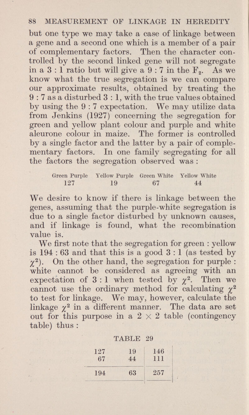 but one type we may take a case of linkage between a gene and a second one which is a member of a pair of complementary factors. Then the character con trolled by the second linked gene will not segregate in a 3 : 1 ratio but will give a 9 : 7 in the F 2 . As we know what the true segregation is we can compare our approximate results, obtained by treating the 9 : 7 as a disturbed 3:1, with the true values obtained by using the 9 : 7 expectation. We may utilize data from Jenkins (1927) concerning the segregation for green and yellow plant colour and purple and white aleurone colour in maize. The former is controlled by a single factor and the latter by a pair of comple mentary factors. In one family segregating for all the factors the segregation observed was : Green Purple Yellow Purple Green White Yellow White 127 19 67 44 We desire to know if there is linkage between the genes, assuming that the purple-white segregation is due to a single factor disturbed by unknown causes, and if linkage is found, what the recombination value is. We first note that the segregation for green : yellow is 194 : 63 and that this is a good 3 : 1 (as tested by ^ 2 ). On the other hand, the segregation for purple : white cannot be considered as agreeing with an expectation of 3 : 1 when tested by % 2 . Then we cannot use the ordinary method for calculating % 2 to test for linkage. We may, however, calculate the linkage ^ 2 in a different manner. The data are set out for this purpose in a 2 x 2 table (contingency table) thus : TABLE 29 127 19 146 67 44 111 194 63 257