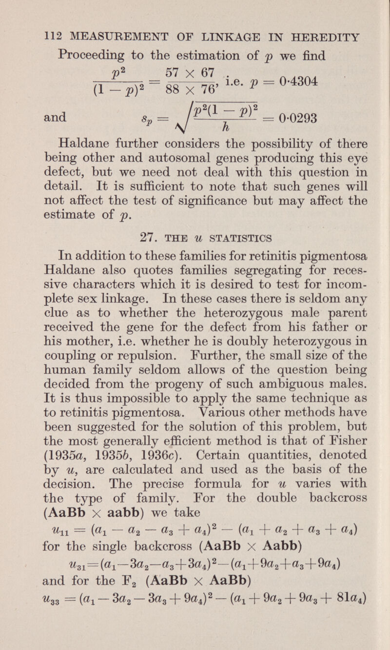 112 MEASUREMENT OF LINKAGE IN HEREDITY Proceeding to the estimation of p we find p 2 57 X 67 (1 - p) 2 ' ' 88 X 76' i.e. p — 0-4304 and s„ = . y)2 = 0-0293 h Haldane further considers the possibility of there being other and autosomal genes producing this eye defect, but we need not deal with this question in detail. It is sufficient to note that such genes will not affect the test of significance but may affect the estimate of p. 27. the U statistics In addition to these families for retinitis pigmentosa Haldane also quotes families segregating for reces sive characters which it is desired to test for incom plete sex linkage. In these cases there is seldom any clue as to whether the heterozygous male parent received the gene for the defect from his father or his mother, i.e. whether he is doubly heterozygous in coupling or repulsion. Further, the small size of the human family seldom allows of the question being decided from the progeny of such ambiguous males. It is thus impossible to apply the same technique as to retinitis pigmentosa. Various other methods have been suggested for the solution of this problem, but the most generally efficient method is that of Fisher (1935a, 19356, 1936c). Certain quantities, denoted by u, are calculated and used as the basis of the decision. The precise formula for u varies with the type of family. For the double backcross (AaBb X aabb) we take ^11 = («1 — a 2 — ^3 + a \ ) 2 — ( a i + «2 + a 3 I «4) for the single backcross (AaBb X Aabb) ^ 31 =(a 1 —Sa 2 —a 3 +3a 4 ) 2 —(a 1 +9a 2 +«3+9a 4 ) and for the F 2 (AaBb X AaBb) u 33 = (a x — 3a 2 — 3 a 3 + 9a 4 ) 2 — ( a x + 9 a 2 + 9 a 3 -f 81a 4 )