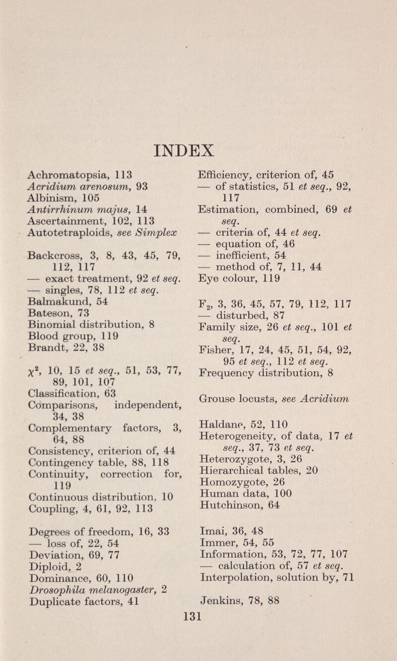 INDEX Achromatopsia, 113 Acridium areno sum, 93 Albinism, 105 Antirrhinum ma jus, 14 Ascertainment, 102, 113 Autotetraploids, see Simplex Backcross, 3, 8, 43, 45, 79, 112, 117 — exact treatment, 92 et seq. — singles, 78, 112 et seq. Balmakund, 54 Bateson, 73 Binomial distribution, 8 Blood group, 119 Brandt, 22, 38 X 2 , 10, 15 et seq., 51, 53, 77, 89, 101, 107 Classification, 63 Comparisons, independent, 34, 38 Complementary factors, 3, 64, 88 Consistency, criterion of, 44 Contingency table, 88, 118 Continuity, correction for, 119 Continuous distribution, 10 Coupling, 4, 61, 92, 113 Degrees of freedom, 16, 33 — loss of, 22, 54 Deviation, 69, 77 Diploid, 2 Dominance, 60, 110 Drosophila melanogaster, 2 Duplicate factors, 41 Efficiency, criterion of, 45 — of statistics, 51 et seq., 92, 117 Estimation, combined, 69 et seq. — criteria of, 44 et seq. — equation of, 46 — inefficient, 54 — method of, 7, 11, 44 Eye colour, 119 F 2 , 3, 36, 45, 57, 79, 112, 117 — disturbed, 87 Family size, 26 et seq., 101 et seq. Fisher, 17, 24, 45, 51, 54, 92, 95 et seq., 112 et seq. Frequency distribution, 8 Grouse locusts, see Acridium Haldane, 52, 110 Heterogeneity, of data, 17 et seq., 37, 73 et seq. Heterozygote, 3, 26 Hierarchical tables, 20 Homozygote, 26 Human data, 100 Hutchinson, 64 Imai, 36, 48 Immer, 54, 55 Information, 53, 72, 77, 107 — calculation of, 57 et seq. Interpolation, solution by, 71 Jenkins, 78, 88