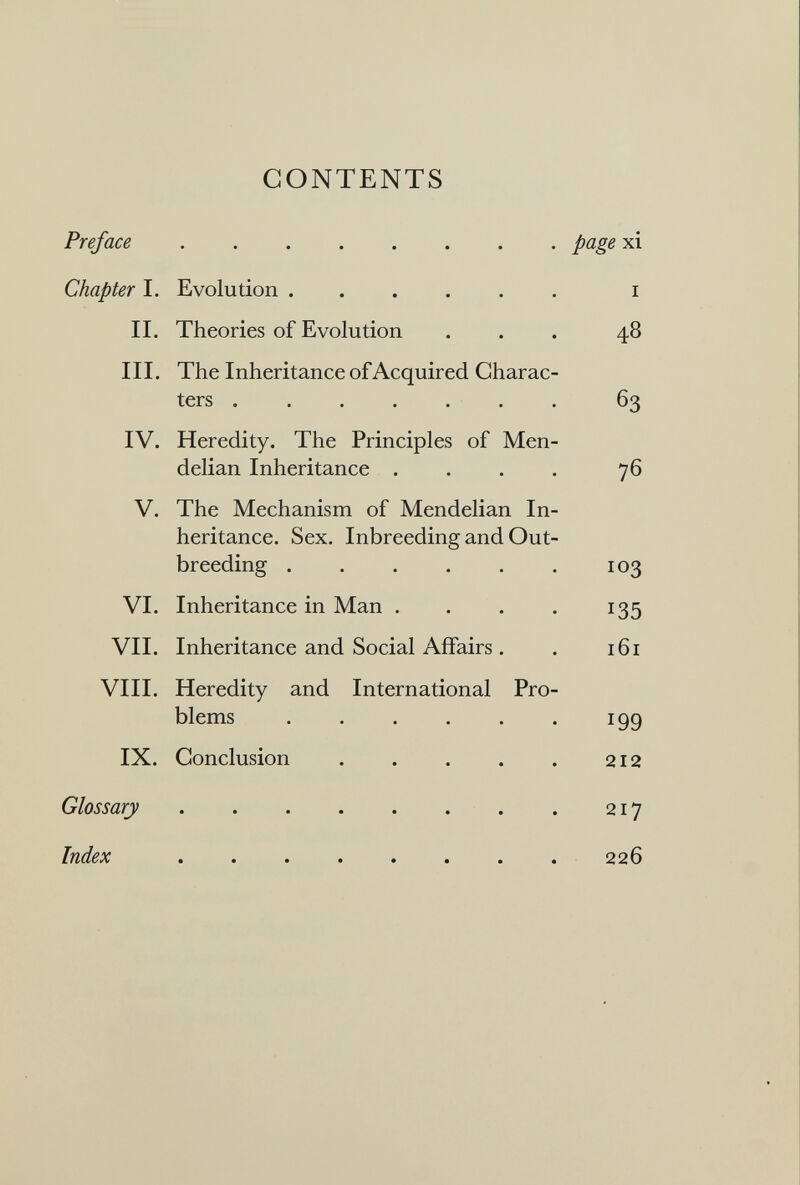 CONTENTS Preface   page xi Chapter I. Evolution i II. Theories of Evolution ... 48 III. The Inheritance of Acquired Charac¬ ters 63 IV. Heredity. The Principles of Men- delian Inheritance . . . . 76 V. The Mechanism of Mendelian In¬ heritance. Sex. Inbreeding and Out¬ breeding 103 VI. Inheritance in Man . . . . 135 VII. Inheritance and Social Affairs. . 161 VIII. Heredity and International Pro¬ blems 199 IX. Conclusion 212 Glossary . . . . . . . . 217 Index 226