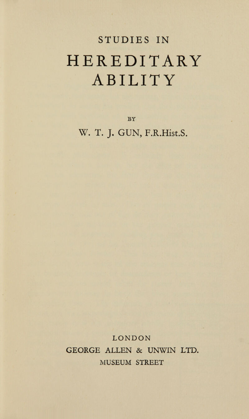 STUDIES IN HEREDITARY ABILITY BY W. T. J. GUN, F.R.Hist.S. LONDON GEORGE ALLEN & UNWIN LTD. MUSEUM STREET