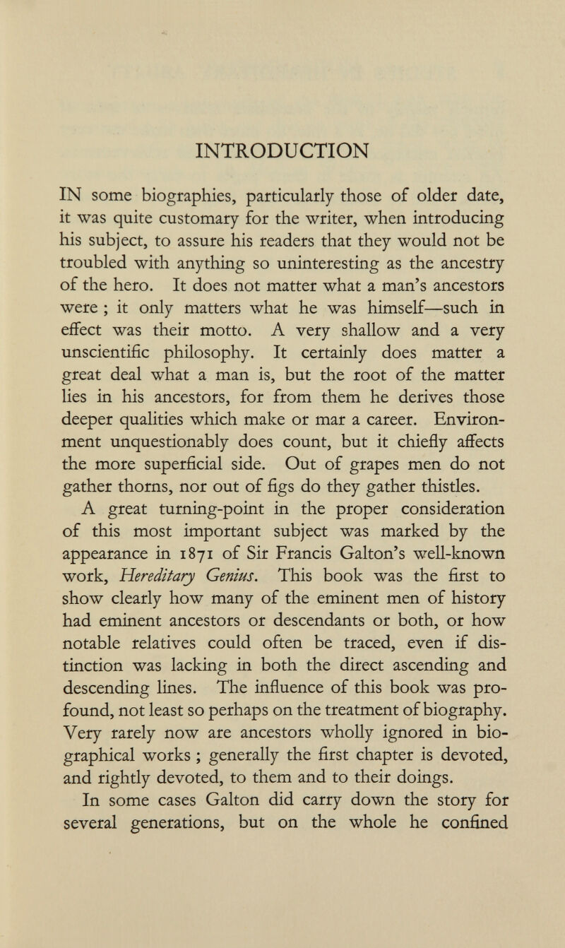 INTRODUCTION IN some biographies, particularly those of older date, it was quite customary for the writer, when introducing his subject, to assure his readers that they would not be troubled with anything so uninteresting as the ancestry of the hero. It does not matter what a man's ancestors were ; it only matters what he was himself—such in effect was their motto. A very shallow and a very unscientific philosophy. It certainly does matter a great deal what a man is, but the root of the matter lies in his ancestors, for from them he derives those deeper qualities which make or mar a career. Environ¬ ment unquestionably does count, but it chiefly aflFects the more superficial side. Out of grapes men do not gather thorns, nor out of figs do they gather thistles. A great turning-point in the proper consideration of this most important subject was marked by the appearance in 1871 of Sir Francis Galton's well-known work. Hereditary Genius. This book was the first to show clearly how many of the eminent men of history had eminent ancestors or descendants or both, or how notable relatives could often be traced, even if dis¬ tinction was lacking in both the direct ascending and descending lines. The influence of this book was pro¬ found, not least so perhaps on the treatment of biography. Very rarely now are ancestors wholly ignored in bio¬ graphical works ; generally the first chapter is devoted, and rightly devoted, to them and to their doings. In some cases Galton did carry down the story for several generations, but on the whole he confined