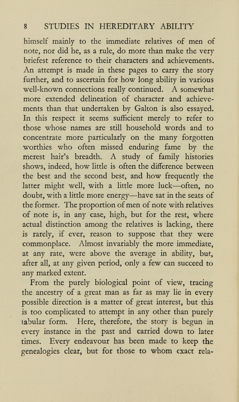 8 STUDIES IN HEREDITARY ABILITY himself mainly to the immediate relatives of men of note, nor did he, as a rule, do more than make the very briefest reference to their characters and achievements. An attempt is made in these pages to carry the story further, and to ascertain for how long ability in various well-known connections really continued. A somewhat more extended delineation of character and achieve¬ ments than that undertaken by Galton is also essayed. In this respect it seems sufficient merely to refer to those whose names are still household words and to concentrate more particularly on the many forgotten worthies who often missed enduring fame by the merest hair's breadth. A study of family histories shows, indeed, how little is often the difference between the best and the second best, and how frequently the latter might well, with a little more luck—often, no doubt, with a little more energy—have sat in the seats of the former. The proportion of men of note with relatives of note is, in any case, high, but for the rest, where actual distinction among the relatives is lacking, there is rarely, if ever, reason to suppose that they were commonplace. Almost invariably the more immediate, at any rate, were above the average in ability, but, after all, at any given period, only a few can succeed to any marked extent. From the purely biological point of view, tracing the ancestry of a great man as far as may lie in every possible direction is a matter of great interest, but this is too complicated to attempt in any other than purely tabular form. Here, therefore, the story is begun in every instance in the past and carried down to later times. Every endeavour has been made to keep the genealogies clear, but for those to whom exact rela-