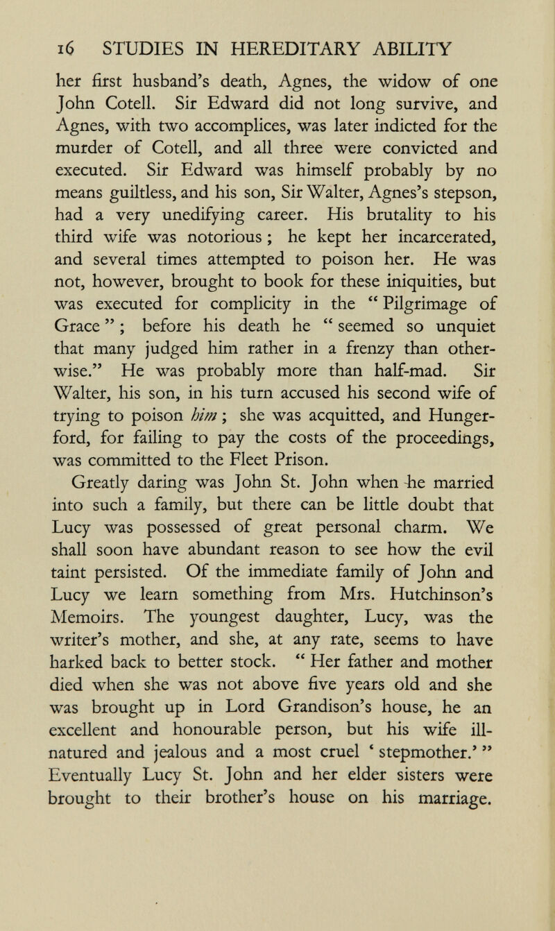 16 STUDIES IN HEREDITARY ABILITY her first husband's death, Agnes, the widow of one John Cotell. Sir Edward did not long survive, and Agnes, with two accomplices, was later indicted for the murder of Cotell, and all three were convicted and executed. Sir Edward was himself probably by no means guiltless, and his son. Sir Walter, Agnes's stepson, had a very unedifying career. His brutality to his third wife was notorious ; he kept her incarcerated, and several times attempted to poison her. He was not, however, brought to book for these iniquities, but was executed for complicity in the  Pilgrimage of Grace  ; before his death he  seemed so unquiet that many judged him rather in a frenzy than other¬ wise. He was probably more than half-mad. Sir Walter, his son, in his turn accused his second wife of trying to poison him ; she was acquitted, and Hunger- ford, for failing to pay the costs of the proceedings, was committed to the Fleet Prison. Greatly daring was John St. John when -he married into such a family, but there can be little doubt that Lucy was possessed of great personal charm. We shall soon have abundant reason to see how the evil taint persisted. Of the immediate family of John and Lucy we learn something from Mrs. Hutchinson's Memoirs. The youngest daughter, Lucy, was the writer's mother, and she, at any rate, seems to have harked back to better stock.  Her father and mother died when she was not above five years old and she was brought up in Lord Grandison's house, he an excellent and honourable person, but his wife ill- natured and jealous and a most cruel * stepmother.'  Eventually Lucy St. John and her elder sisters were brought to their brother's house on his marriage.