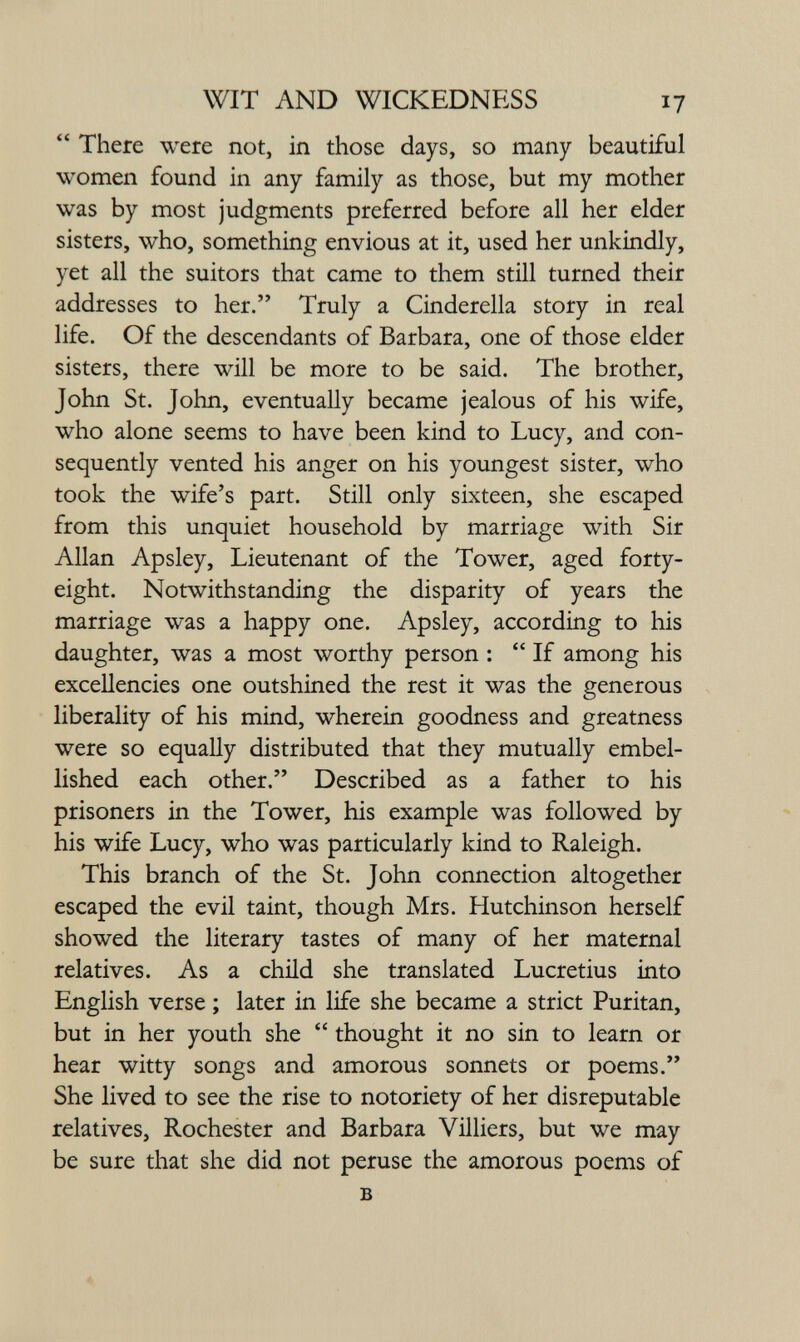 WIT AND WICKEDNESS 17  There were not, in those days, so many beautiful women found in any family as those, but my mother was by most judgments preferred before all her elder sisters, who, something envious at it, used her unkindly, yet all the suitors that came to them still turned their addresses to her. Truly a Cinderella story in real life. Of the descendants of Barbara, one of those elder sisters, there will be more to be said. The brother, John St. John, eventually became jealous of his wife, who alone seems to have been kind to Lucy, and con¬ sequently vented his anger on his youngest sister, who took the wife's part. Still only sixteen, she escaped from this unquiet household by marriage with Sir Allan Apsley, Lieutenant of the Tower, aged forty- eight. Notwithstanding the disparity of years the marriage was a happy one. Apsley, according to his daughter, was a most worthy person :  If among his excellencies one outshined the rest it was the generous liberality of his mind, wherein goodness and greatness were so equally distributed that they mutually embel¬ lished each other. Described as a father to his prisoners in the Tower, his example was followed by his wife Lucy, who was particularly kind to Raleigh. This branch of the St. John connection altogether escaped the evil taint, though Mrs. Hutchinson herself showed the literary tastes of many of her maternal relatives. As a child she translated Lucretius into English verse ; later in life she became a strict Puritan, but in her youth she  thought it no sin to learn or hear witty songs and amorous sonnets or poems. She lived to see the rise to notoriety of her disreputable relatives, Rochester and Barbara Villiers, but we may be sure that she did not peruse the amorous poems of в 4,