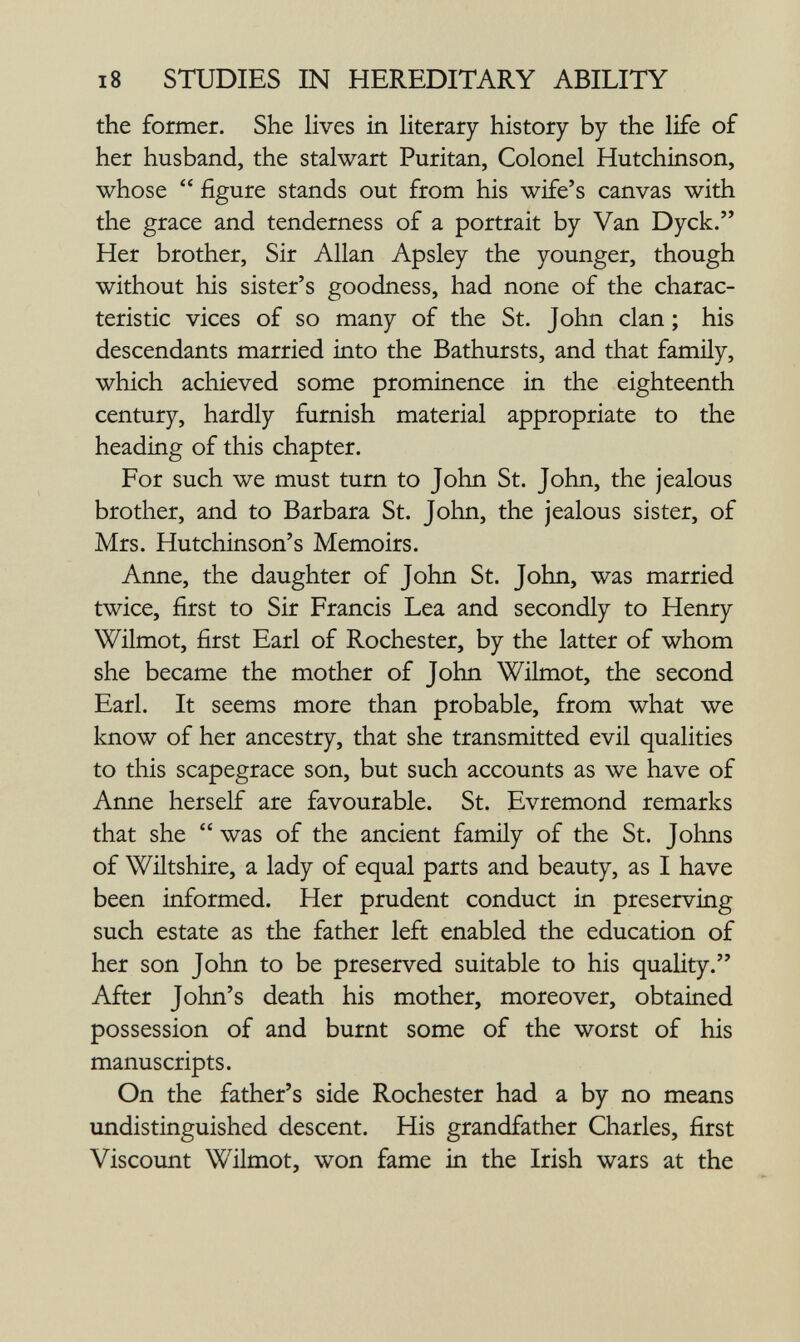 18 STUDIES IN HEREDITARY ABILITY the former. She Hves in literary history by the life of her husband, the stalwart Puritan, Colonel Hutchinson, whose  figure stands out from his wife's canvas with the grace and tenderness of a portrait by Van Dyck. Her brother. Sir Allan Apsley the younger, though without his sister's goodness, had none of the charac¬ teristic vices of so many of the St. John clan ; his descendants married into the Bathursts, and that family, which achieved some prominence in the eighteenth century, hardly furnish material appropriate to the heading of this chapter. For such we must turn to John St. John, the jealous brother, and to Barbara St. John, the jealous sister, of Mrs. Hutchinson's Memoirs. Anne, the daughter of John St. John, was married twice, first to Sir Francis Lea and secondly to Henry Wilmot, first Earl of Rochester, by the latter of whom she became the mother of John Wilmot, the second Earl. It seems more than probable, from what we know of her ancestry, that she transmitted evil qualities to this scapegrace son, but such accounts as we have of Anne herself are favourable. St. Evremond remarks that she  was of the ancient family of the St. Johns of Wiltshire, a lady of equal parts and beauty, as I have been informed. Her prudent conduct in preserving such estate as the father left enabled the education of her son John to be preserved suitable to his quaUty. After John's death his mother, moreover, obtained possession of and burnt some of the worst of his manuscripts. On the father's side Rochester had a by no means undistinguished descent. His grandfather Charles, first Viscount Wilmot, won fame in the Irish wars at the