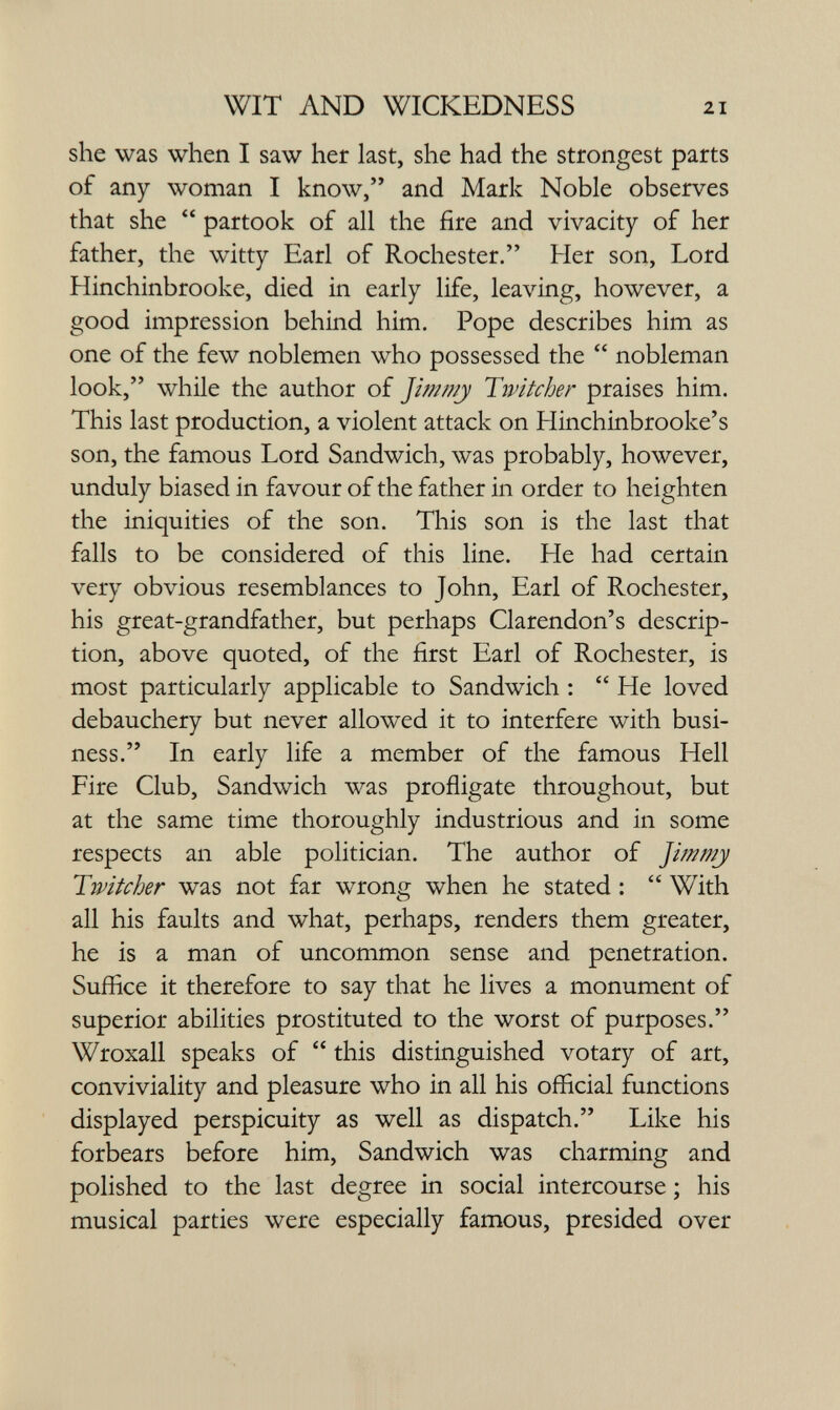 WIT AND WICKEDNESS 21 she was when I saw her last, she had the strongest parts of any woman I know, and Mark Noble observes that she  partook of all the fire and vivacity of her father, the witty Earl of Rochester. Her son. Lord Hinchinbrooke, died in early life, leaving, however, a good impression behind him. Pope describes him as one of the few noblemen who possessed the  nobleman look, while the author of Jimmj Tivitcher praises him. This last production, a violent attack on Hinchinbrooke's son, the famous Lord Sandwich, was probably, however, unduly biased in favour of the father in order to heighten the iniquities of the son. This son is the last that falls to be considered of this line. He had certain very obvious resemblances to John, Earl of Rochester, his great-grandfather, but perhaps Clarendon's descrip¬ tion, above quoted, of the first Earl of Rochester, is most particularly applicable to Sandwich :  He loved debauchery but never allowed it to interfere with busi¬ ness. In early life a member of the famous Hell Fire Club, Sandwich was profligate throughout, but at the same time thoroughly industrious and in some respects an able politician. The author of Jimmy Twitcher was not far wrong when he stated :  With all his faults and what, perhaps, renders them greater, he is a man of uncommon sense and penetration. Suffice it therefore to say that he lives a monument of superior abilities prostituted to the worst of purposes. Wroxall speaks of  this distinguished votary of art, conviviality and pleasure who in all his official functions displayed perspicuity as well as dispatch. Like his forbears before him, Sandwich was charming and polished to the last degree in social intercourse ; his musical parties were especially famous, presided over