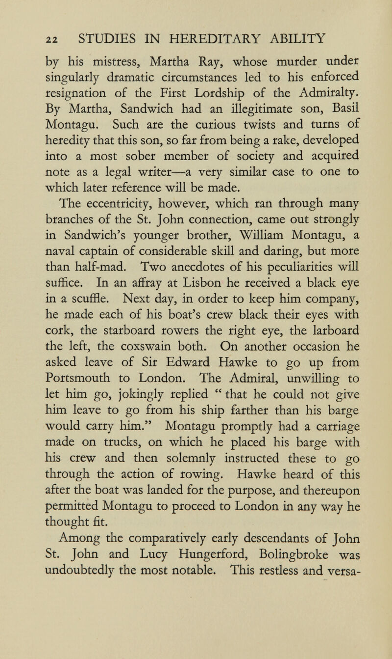 22 STUDIES IN HEREDITARY ABILITY by his mistress, Martha Ray, whose murder under singularly dramatic circumstances led to his enforced resignation of the First Lordship of the Admiralty. By Martha, Sandwich had an illegitimate son, Basil Montagu. Such are the curious twists and turns of heredity that this son, so far from being a rake, developed into a most sober member of society and acquired note as a legal writer—a very similar case to one to which later reference will be made. The eccentricity, however, which ran through many branches of the St. John connection, came out strongly in Sandwich's younger brother, William Montagu, a naval captain of considerable skill and daring, but more than half-mad. Two anecdotes of his peculiarities will suffice. In an affray at Lisbon he received a black eye in a scuffle. Next day, in order to keep him company, he made each of his boat's crew black their eyes with cork, the starboard rowers the right eye, the larboard the left, the coxswain both. On another occasion he asked leave of Sir Edward Hawke to go up from Portsmouth to London. The Admiral, unwilling to let him go, jokingly replied  that he could not give him leave to go from his ship farther than his barge would carry him. Montagu promptly had a carriage made on trucks, on which he placed his barge with his crew and then solemnly instructed these to go through the action of rowing. Hawke heard of this after the boat was landed for the purpose, and thereupon permitted Montagu to proceed to London in any way he thought fit. Among the comparatively early descendants of John St. John and Lucy Hungerford, Bolingbroke was undoubtedly the most notable. This restless and versa-