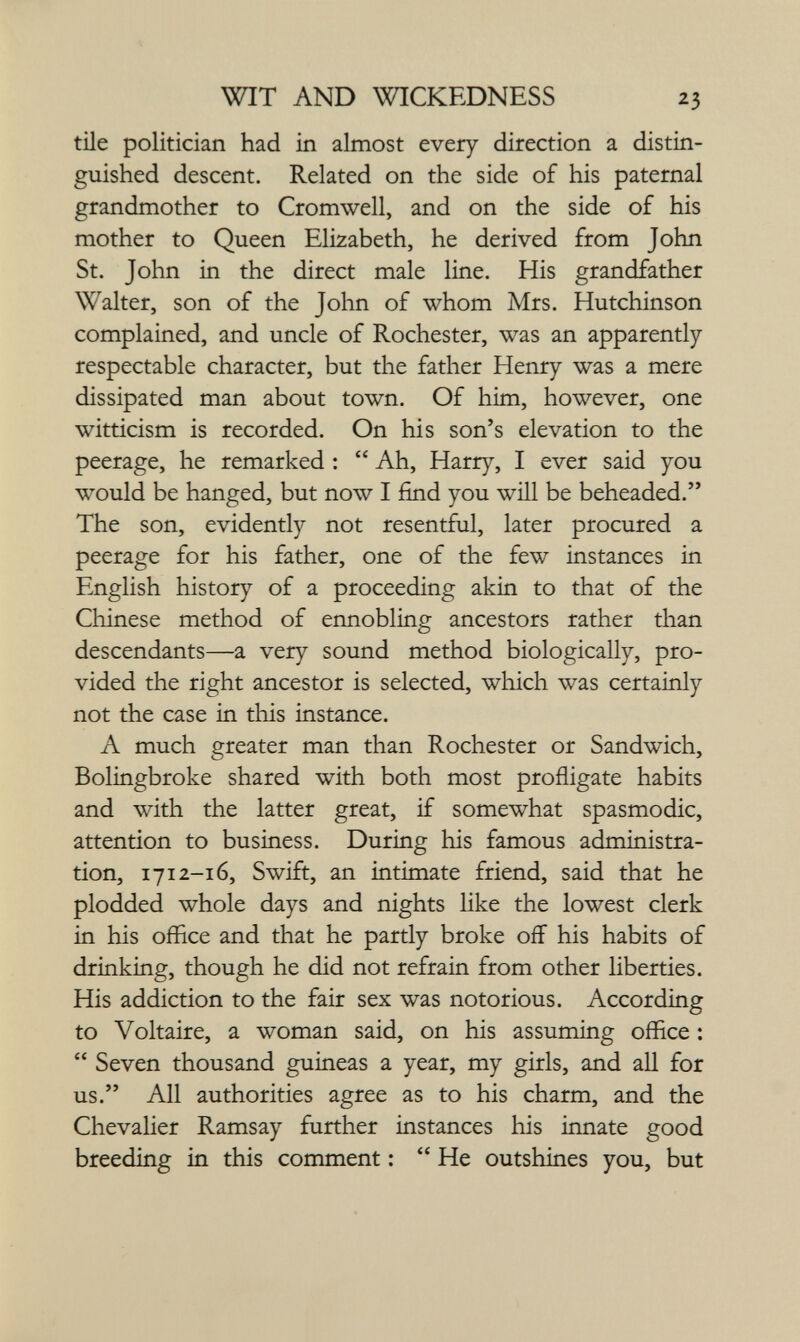 WIT AND WICKEDNESS 23 tile politician had in almost every direction a distin¬ guished descent. Related on the side of his paternal grandmother to Cromwell, and on the side of his mother to Queen Elizabeth, he derived from John St. John in the direct male line. His grandfather Walter, son of the Jolin of whom Mrs. Hutchinson complained, and uncle of Rochester, was an apparently- respectable character, but the father Henry was a mere dissipated man about town. Of him, however, one witticism is recorded. On his son's elevation to the peerage, he remarked :  Ah, Harry, I ever said you would be hanged, but now I find you will be beheaded. The son, evidently not resentful, later procured a peerage for his father, one of the few instances in English history of a proceeding akin to that of the Chinese method of ennobling ancestors rather than descendants—a very sound method biologically, pro¬ vided the right ancestor is selected, which was certainly not the case in this instance. A much greater man than Rochester or Sandwich, Bolingbroke shared with both most profligate habits and with the latter great, if somewhat spasmodic, attention to business. During his famous administra¬ tion, 1712-16, Swift, an intimate friend, said that he plodded whole days and nights like the lowest clerk in his office and that he partly broke off his habits of drinking, though he did not refrain from other liberties. His addiction to the fair sex was notorious. According to Voltaire, a woman said, on his assuming office :  Seven thousand guineas a year, my girls, and all for us. All authorities agree as to his charm, and the Chevalier Ramsay further instances his innate good breeding in this comment ;  He outshines you, but