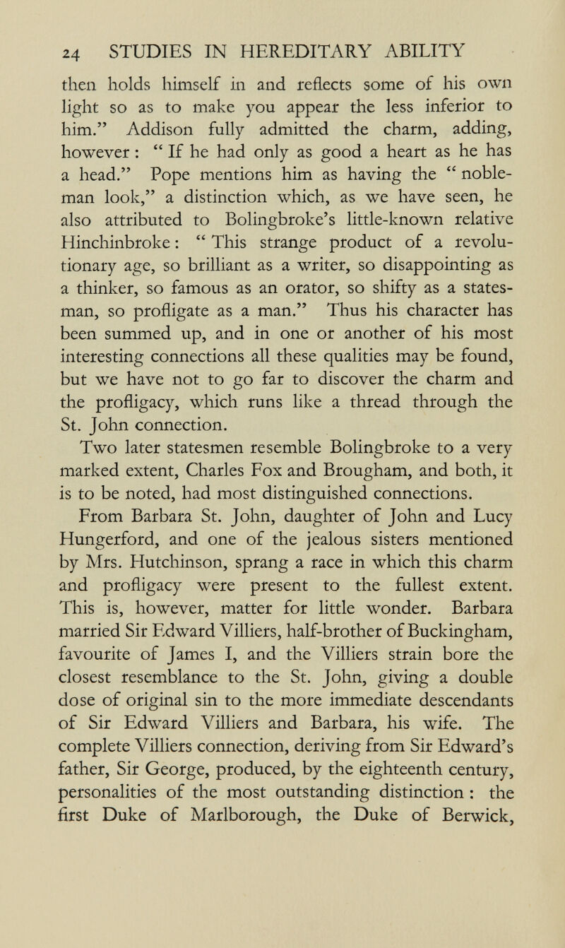 24 STUDIES IN HEREDITARY ABILITY then holds himself in and reflects some of his own light so as to make you appear the less inferior to him. Addison fully admitted the charm, adding, however :  If he had only as good a heart as he has a head. Pope mentions him as having the noble¬ man look, a distinction which, as we have seen, he also attributed to BoHngbroke's little-known relative Hinchinbroke :  This strange product of a revolu¬ tionary age, so brilliant as a writer, so disappointing as a thinker, so famous as an orator, so shifty as a states¬ man, so profligate as a man. Thus his character has been summed up, and in one or another of his most interesting connections all these qualities may be found, but we have not to go far to discover the charm and the profligacy, which runs like a thread through the St. John connection. Two later statesmen resemble Bolingbroke to a very marked extent, Charles Fox and Brougham, and both, it is to be noted, had most distinguished connections. From Barbara St. John, daughter of John and Lucy Hungerford, and one of the jealous sisters mentioned by Mrs. Hutchinson, sprang a race in which this charm and profligacy were present to the fullest extent. This is, however, matter for little wonder. Barbara married Sir Edward Villiers, half-brother of Buckingham, favourite of James I, and the Villiers strain bore the closest resemblance to the St. John, giving a double dose of original sin to the more immediate descendants of Sir Edward Villiers and Barbara, his wife. The complete Villiers connection, deriving from Sir Edward's father. Sir George, produced, by the eighteenth century, personalities of the most outstanding distinction : the first Duke of Marlborough, the Duke of Berwick,