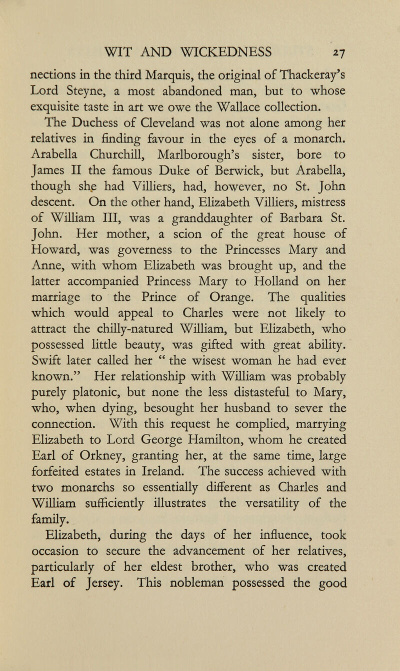 WIT AND WICKEDNESS 27 nections in the third Marquis, the original of Thackeray's Lord Steyne, a most abandoned man, but to whose exquisite taste in art we owe the Wallace collection. The Duchess of Cleveland was not alone among her relatives in finding favour in the eyes of a monarch. Arabella Churchill, Marlborough's sister, bore to James II the famous Duke of Berwick, but Arabella, though she had Villiers, had, however, no St. John descent. On the other hand, Elizabeth Villiers, mistress of William III, was a granddaughter of Barbara St. John. Her mother, a scion of the great house of Howard, was governess to the Princesses Mary and Anne, with whom Elizabeth was brought up, and the latter accompanied Princess Mary to Holland on her marriage to the Prince of Orange. The qualities which would appeal to Charles were not likely to attract the chilly-natured William, but Elizabeth, who possessed little beauty, was gifted with great ability. Swift later called her  the wisest woman he had ever known. Her relationship with William was probably purely platonic, but none the less distasteful to Mary, who, when dying, besought her husband to sever the connection. With this request he complied, marrying Elizabeth to Lord George Hamilton, whom he created Earl of Orkney, granting her, at the same time, large forfeited estates in Ireland. The success achieved with two monarchs so essentially different as Charles and William sufficiently illustrates the versatility of the famüy. Elizabeth, during the days of her influence, took occasion to secure the advancement of her relatives, particularly of her eldest brother, who was created Earl of Jersey. This nobleman possessed the good