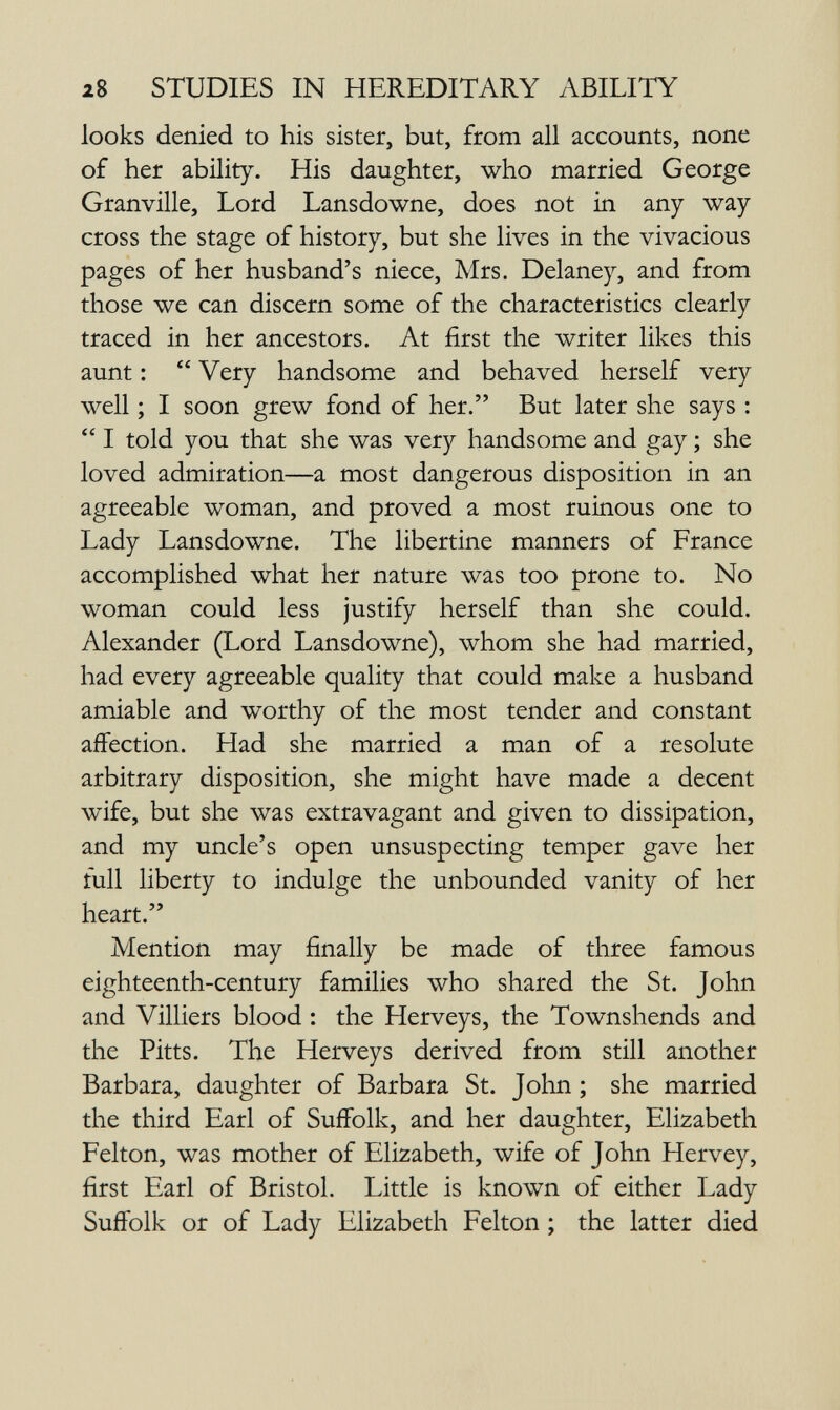 28 STUDIES IN HEREDITARY ABILITY looks denied to his sister, but, from all accounts, none of her abüity. His daughter, who married George Granville, Lord Lansdowne, does not in any way cross the stage of history, but she lives in the vivacious pages of her husband's niece, Mrs. Delaney, and from those we can discern some of the characteristics clearly traced in her ancestors. At first the writer likes this aunt :  Very handsome and behaved herself very well ; I soon grew fond of her. But later she says :  I told you that she was very handsome and gay ; she loved admiration—a most dangerous disposition in an agreeable woman, and proved a most ruinous one to Lady Lansdowne. The libertine manners of France accomplished what her nature was too prone to. No woman could less justify herself than she could. Alexander (Lord Lansdowne), whom she had married, had every agreeable quality that could make a husband amiable and worthy of the most tender and constant affection. Had she married a man of a resolute arbitrary disposition, she might have made a decent wife, but she was extravagant and given to dissipation, and my uncle's open unsuspecting temper gave her full liberty to indulge the unbounded vanity of her heart. Mention may finally be made of three famous eighteenth-century families who shared the St. John and Villiers blood : the Herveys, the Townshends and the Pitts. The Herveys derived from still another Barbara, daughter of Barbara St. John ; she married the third Earl of Suffolk, and her daughter, Elizabeth Felton, was mother of Elizabeth, wife of John Hervey, first Earl of Bristol. Little is known of either Lady Suffolk or of Lady Elizabeth Felton ; the latter died