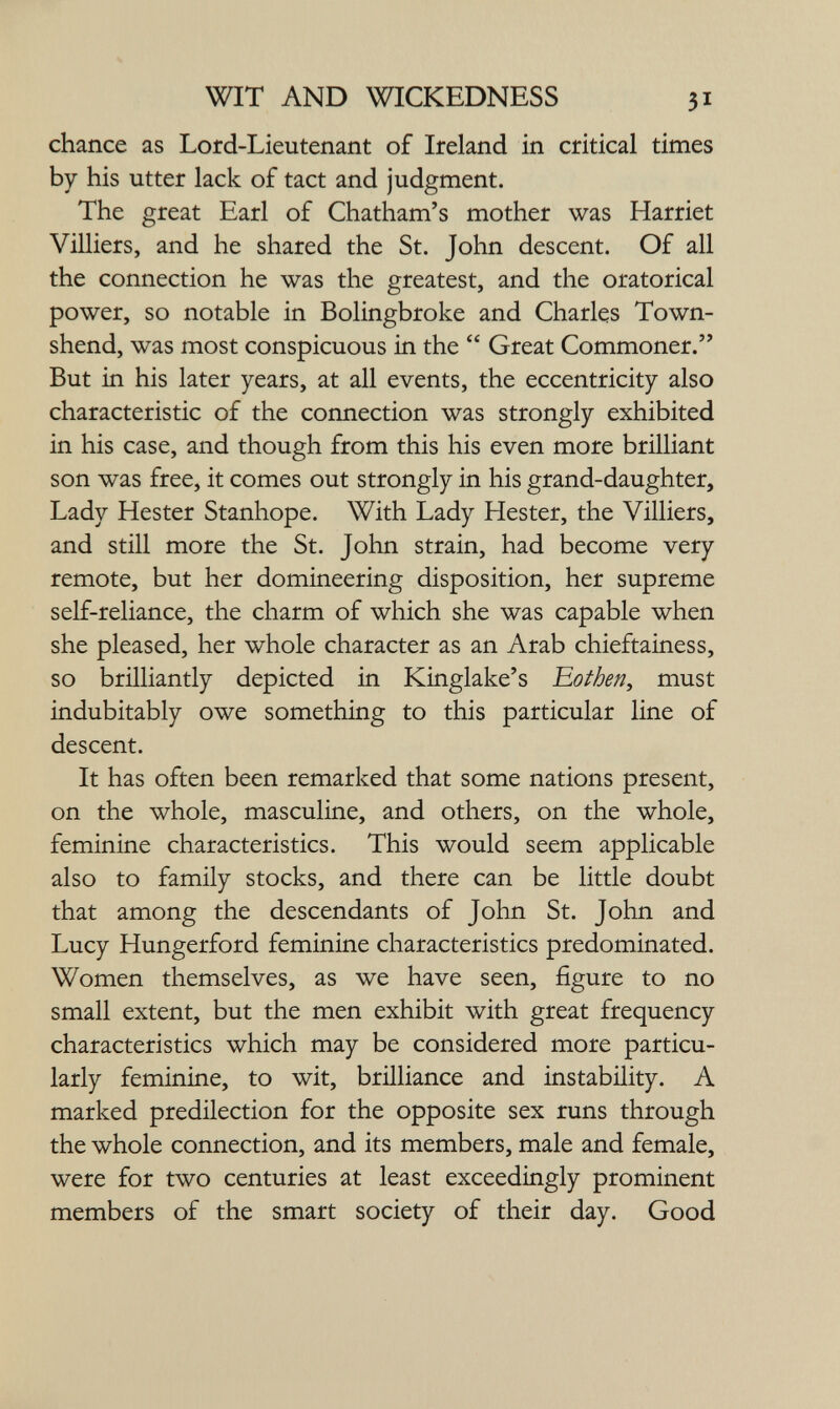 WIT AND WICKEDNESS 31 chance as Lord-Lieutenant of Ireland in critical times by his utter lack of tact and judgment. The great Earl of Chatham's mother was Harriet Vüliers, and he shared the St. John descent. Of all the connection he was the greatest, and the oratorical power, so notable in Bolingbroke and Charles Town- shend, was most conspicuous in the  Great Commoner. But in his later years, at all events, the eccentricity also characteristic of the connection was strongly exhibited in his case, and though from this his even more brüliant son was free, it comes out strongly in his grand-daughter. Lady Hester Stanhope. With Lady Hester, the Villiers, and still more the St. John strain, had become very remote, but her domineering disposition, her supreme self-reliance, the charm of which she was capable when she pleased, her whole character as an Arab chieftainess, so brilliantly depicted in Kinglake's Eothen, must indubitably owe something to this particular line of descent. It has often been remarked that some nations present, on the whole, masculine, and others, on the whole, feminine characteristics. This would seem applicable also to family stocks, and there can be little doubt that among the descendants of John St. John and Lucy Hungerford feminine characteristics predominated. Women themselves, as we have seen, figure to no small extent, but the men exhibit with great frequency characteristics which may be considered more particu¬ larly feminine, to wit, brilliance and instability. A marked predilection for the opposite sex runs through the whole connection, and its members, male and female, were for two centuries at least exceedingly prominent members of the smart society of their day. Good