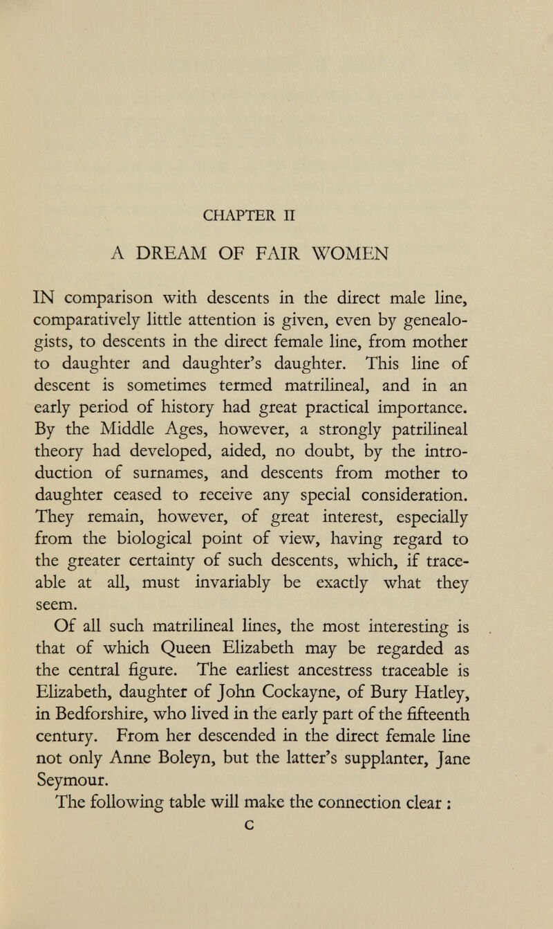 CHAPTER П A DREAM OF FAIR WOMEN IN comparison with descents in the direct male line, comparatively little attention is given, even by genealo¬ gists, to descents in the direct female line, from mother to daughter and daughter's daughter. This line of descent is sometimes termed matrilineal, and in an early period of history had great practical importance. By the Middle Ages, however, a strongly patrilineal theory had developed, aided, no doubt, by the intro¬ duction of surnames, and descents from mother to daughter ceased to receive any special consideration. They remain, however, of great interest, especially from the biological point of view, having regard to the greater certainty of such descents, which, if trace¬ able at all, must invariably be exactly what they seem. Of all such matrilineal lines, the most interesting is that of which Queen Elizabeth may be regarded as the central figure. The earliest ancestress traceable is Elizabeth, daughter of John Cockayne, of Bury Hatley, in Bedforshire, who lived in the early part of the fifteenth century. From her descended in the direct female line not only Anne Boleyn, but the latter's supplanter, Jane Seymour. The following table will make the connection clear : с