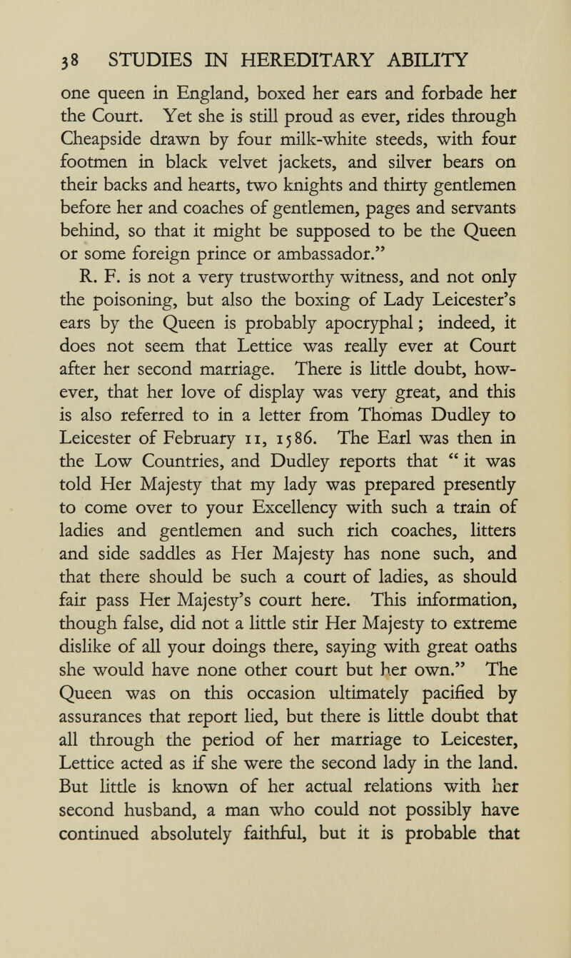 38 STUDIES IN HEREDITARY ABILITY one queen in England, boxed her ears and forbade her the Court. Yet she is still proud as ever, rides through Cheapside drawn by four milk-white steeds, with four footmen in black velvet jackets, and silver bears on their backs and hearts, two knights and thirty gentlemen before her and coaches of gentlemen, pages and servants behind, so that it might be supposed to be the Queen or some foreign prince or ambassador. R. F. is not a very trustworthy witness, and not only the poisoning, but also the boxing of Lady Leicester's ears by the Queen is probably apocryphal ; indeed, it does not seem that Lettice was really ever at Court after her second marriage. There is little doubt, how¬ ever, that her love of display was very great, and this is also referred to in a letter from Thomas Dudley to Leicester of February ii, 1586. The Earl was then in the Low Countries, and Dudley reports that  it was told Her Majesty that my lady was prepared presently to come over to your Excellency with such a train of ladies and gentlemen and such rich coaches, litters and side saddles as Her Majesty has none such, and that there should be such a court of ladies, as should fair pass Her Majesty's court here. This information, though false, did not a little stir Her Majesty to extreme dislike of all your doings there, saying with great oaths she would have none other court but her own. The Queen was on this occasion ultimately pacified by assurances that report lied, but there is little doubt that all through the period of her marriage to Leicester, Lettice acted as if she were the second lady in the land. But little is known of her actual relations with her second husband, a man who could not possibly have continued absolutely faithful, but it is probable that