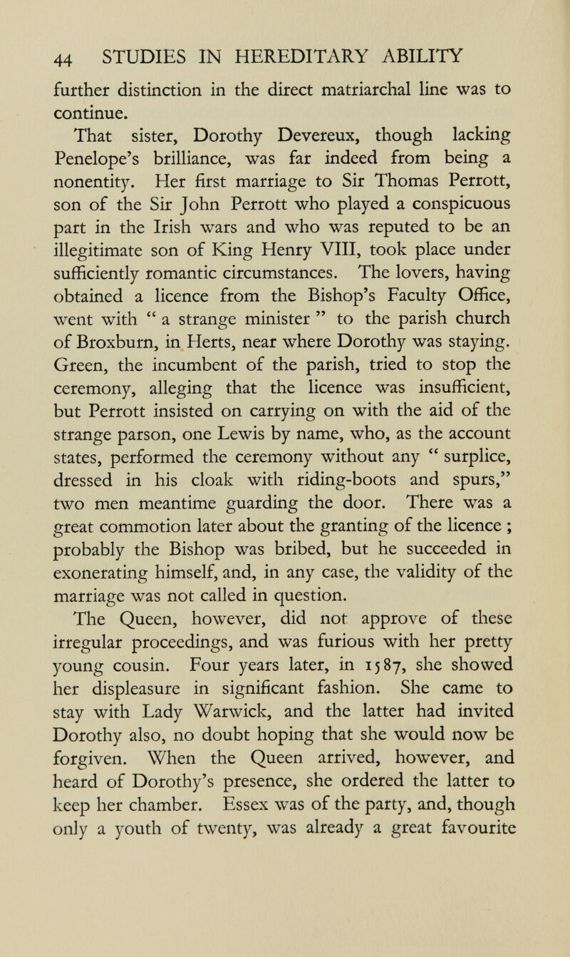 44 STUDIES IN HEREDITARY ABILITY further distinction in the direct matriarchal line was to continue. That sister, Dorothy Devereux, though lacking Penelope's brilliance, was far indeed from being a nonentity. Her first marriage to Sir Thomas Perrott, son of the Sir John Perrott who played a conspicuous part in the Irish wars and who was reputed to be an illegitimate son of King Henry VIII, took place under sufficiently romantic circumstances. The lovers, having obtained a licence from the Bishop's Faculty Office, went with  a strange minister  to the parish church of Broxburn, in Herts, near where Dorothy was staying. Green, the incumbent of the parish, tried to stop the ceremony, alleging that the licence was insufficient, but Perrott insisted on carrying on with the aid of the strange parson, one Lewis by name, who, as the account states, performed the ceremony without any  surplice, dressed in his cloak with riding-boots and spurs, two men meantime guarding the door. There was a great commotion later about the granting of the licence ; probably the Bishop was bribed, but he succeeded in exonerating himself, and, in any case, the validity of the marriage was not called in question. The Queen, however, did not approve of these irregular proceedings, and was furious with her pretty young cousin. Four years later, in 1587, she showed her displeasure in significant fashion. She came to stay with Lady Warwick, and the latter had invited Dorothy also, no doubt hoping that she would now be forgiven. When the Queen arrived, however, and heard of Dorothy's presence, she ordered the latter to keep her chamber. Essex was of the party, and, though only a youth of twenty, was already a great favourite