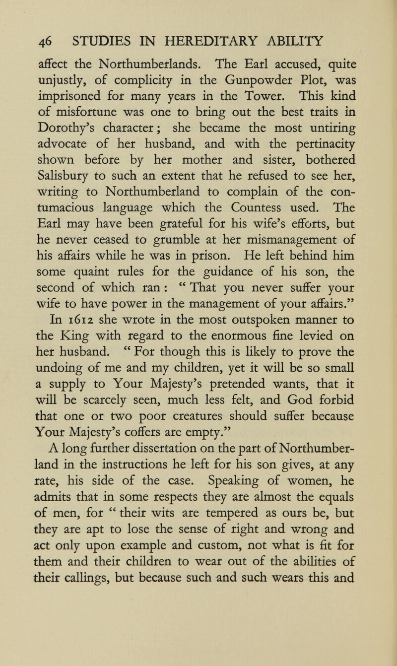 4б STUDIES IN HEREDITARY ABILITY affect the Northumberlands. The Eatl accused, quite unjustly, of complicity in the Gunpowder Plot, was imprisoned for many years in the Tower. This kind of misfortune was one to bring out the best traits in Dorothy's character ; she became the most untiring advocate of her husband, and with the pertinacity shown before by her mother and sister, bothered Salisbury to such an extent that he refused to see her, writing to Northumberland to complain of the con¬ tumacious language which the Countess used. The Earl may have been grateful for his wife's efforts, but he never ceased to grumble at her mismanagement of his affairs whüe he was in prison. He left behind him some quaint rules for the guidance of his son, the second of which ran : That you never suffer your wife to have power in the management of your affairs. In 1612 she wrote in the most outspoken maimer to the King with regard to the enormous fine levied on her husband. For though this is likely to prove the undoing of me and my children, yet it will be so small a supply to Your Majesty's pretended wants, that it wiU be scarcely seen, much less felt, and God forbid that one or two poor creatures should suffer because Your Majesty's coffers are empty. A long further dissertation on the part of Northumber¬ land in the instructions he left for his son gives, at any rate, his side of the case. Speaking of women, he admits that in some respects they are almost the equals of men, for their wits are tempered as ours be, but they are apt to lose the sense of right and wrong and act only upon example and custom, not what is fit for them and their children to wear out of the abilities of their callings, but because such and such wears this and