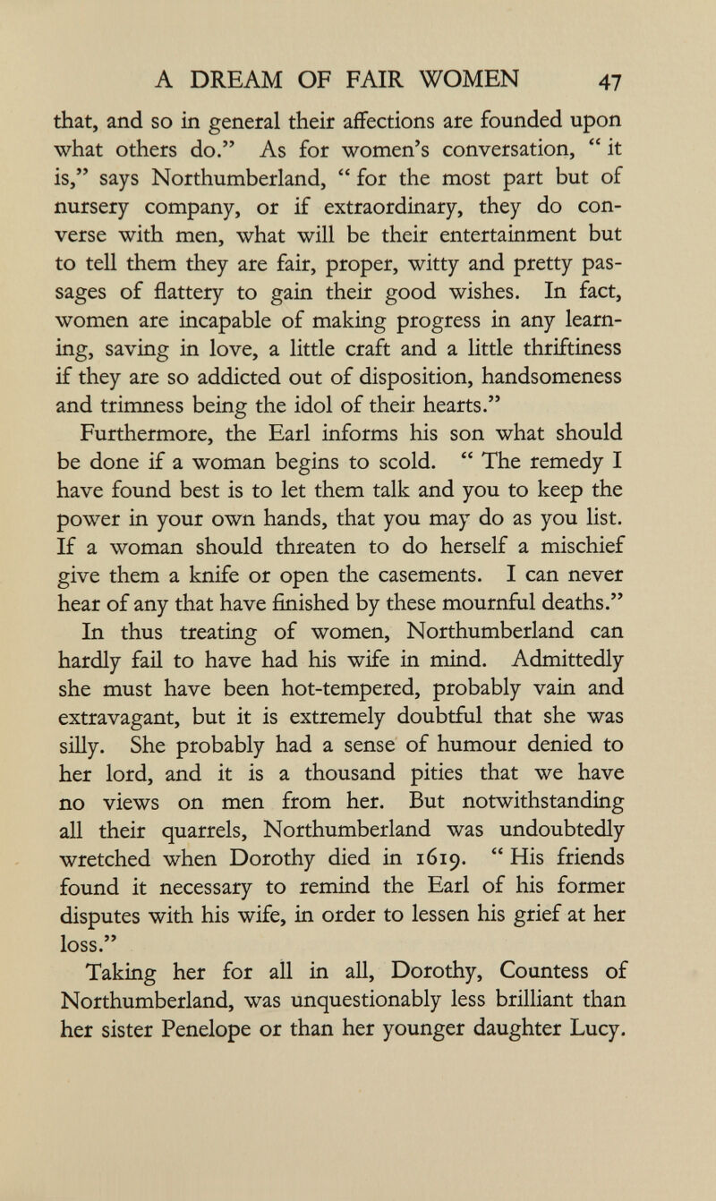 A DREAM OF FAIR WOMEN 47 that, and so in general their affections are founded upon what others do. As for women's conversation,  it is, says Northumberland,  for the most part but of nursery company, or if extraordinary, they do con¬ verse with men, what will be their entertainment but to tell them they are fair, proper, witty and pretty pas¬ sages of flattery to gain their good wishes. In fact, women are incapable of making progress in any learn¬ ing, saving in love, a little craft and a little thriftiness if they are so addicted out of disposition, handsomeness and trimness being the idol of their hearts. Furthermore, the Earl informs his son what should be done if a woman begins to scold.  The remedy I have found best is to let them talk and you to keep the power in your own hands, that you may do as you list. If a woman should threaten to do herself a mischief give them a knife or open the casements. I can never hear of any that have finished by these mournful deaths. In thus treating of women, Northumberland can hardly fail to have had his wife in mind. Admittedly she must have been hot-tempered, probably vain and extravagant, but it is extremely doubtful that she was siQy. She probably had a sense of humour denied to her lord, and it is a thousand pities that we have no views on men from her. But notwithstanding all their quarrels, Northumberland was undoubtedly wretched when Dorothy died in 1619.  His friends found it necessary to remind the Earl of his former disputes with his wife, in order to lessen his grief at her loss. Takmg her for all in all, Dorothy, Countess of Northumberland, was unquestionably less brilliant than her sister Penelope or than her younger daughter Lucy.