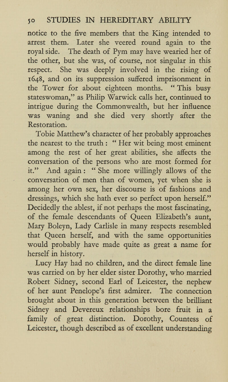 5 о STUDIES IN HEREDITARY ABILITY notice to the five members that the King intended to arrest them. Later she veered round again to the royal side. The death of Pym may have wearied her of the other, but she was, of course, not singular in this respect. She was deeply involved in the rising of 1648, and on its suppression suffered imprisonment in the Tower for about eighteen months. This busy stateswoman, as Philip Warwick calls her, continued to intrigue during the Commonwealth, but her influence was waning and she died very shordy after the Restoration. Tobie Matthew's character of her probably approaches the nearest to the truth : Her wit being most eminent among the rest of her great abilities, she affects the conversation of the persons who are most formed for it. And again : She more willingly allows of the conversation of men than of women, yet when she is among her own sex, her discourse is of fashions and dressings, which she hath ever so perfect upon herself. Decidedly the ablest, if not perhaps the most fascinating, of the female descendants of Queen Elizabeth's aunt, Mary Boleyn, Lady Carlisle in many respects resembled that Queen herself, and with the same opportunities would probably have made quite as great a name for herself in history. Lucy Hay had no children, and the direct female line was carried on by her elder sister Dorothy, who married Robert Sidney, second Earl of Leicester, the nephew of her aunt Penelope's first admirer. The connection brought about in this generation between the brilliant Sidney and Devereux relationships bore fruit in a family of great distinction. Dorothy, Countess of Leicester, though described as of excellent understanding