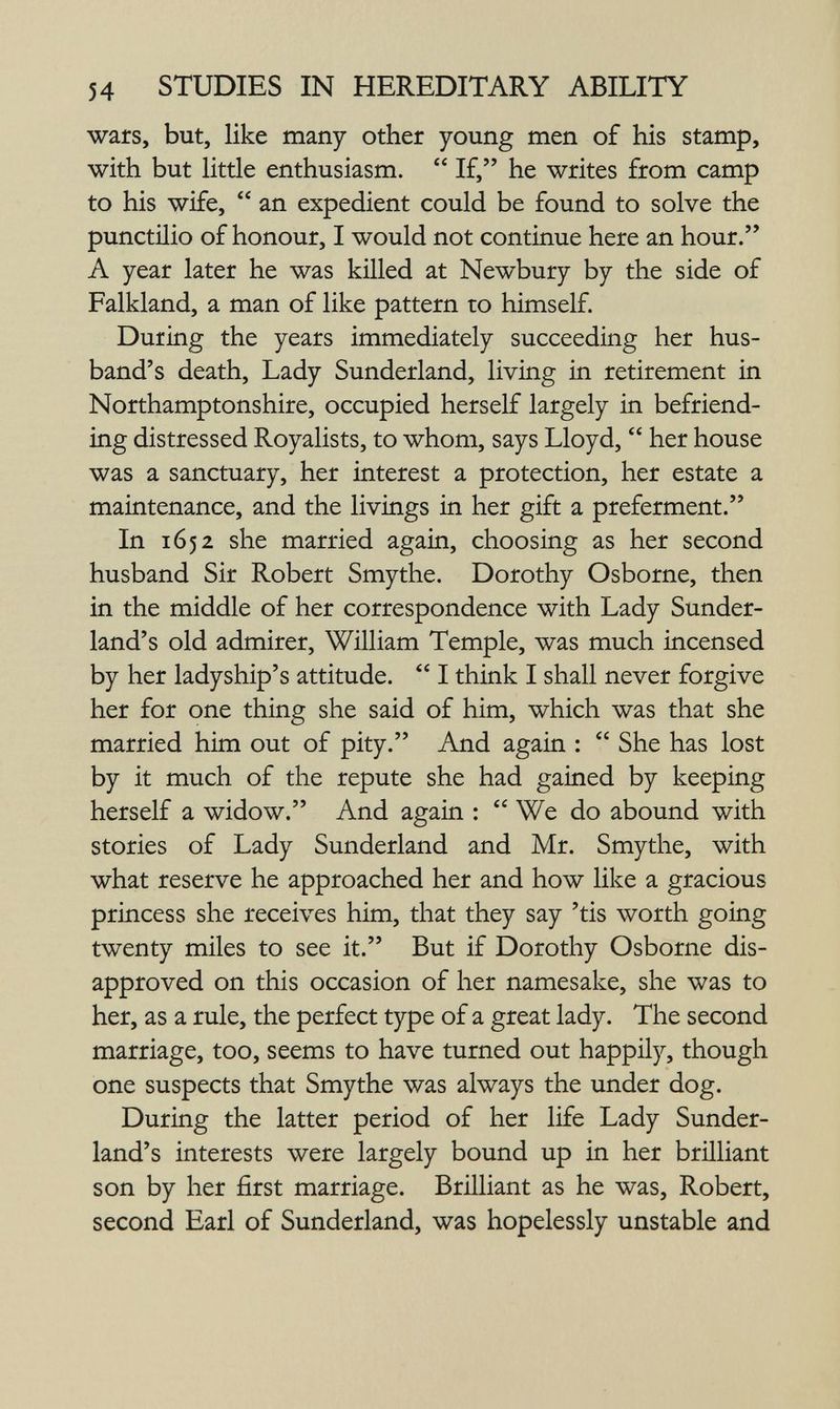 54 STUDIES IN HEREDITARY ABILITY wars, but, like many other young men of his stamp, with but little enthusiasm.  If, he writes from camp to his wife,  an expedient could be found to solve the punctilio of honour, I would not continue here an hour. A year later he was killed at Newbury by the side of Falkland, a man of like pattern to himself. During the years immediately succeeding her hus¬ band's death, Lady Sunderland, living in retirement in Northamptonshire, occupied herself largely in befriend¬ ing distressed Royalists, to whom, says Lloyd,  her house was a sanctuary, her interest a protection, her estate a maintenance, and the livings in her gift a preferment. In 1652 she married again, choosing as her second husband Sir Robert Smythe. Dorothy Osborne, then in the middle of her correspondence with Lady Sunder¬ land's old admirer, William Temple, was much incensed by her ladyship's attitude.  I think I shall never forgive her for one thing she said of him, which was that she married him out of pity. And again :  She has lost by it much of the repute she had gained by keeping herself a widow. And again :  We do abound with stories of Lady Sunderland and Mr. Smythe, with what reserve he approached her and how like a gracious princess she receives him, that they say 'tis worth going twenty miles to see it. But if Dorothy Osborne dis¬ approved on this occasion of her namesake, she was to her, as a rule, the perfect type of a great lady. The second marriage, too, seems to have turned out happily, though one suspects that Smythe was always the under dog. During the latter period of her life Lady Sunder¬ land's interests were largely bound up in her brilliant son by her first marriage. Brilliant as he was, Robert, second Earl of Sunderland, was hopelessly unstable and