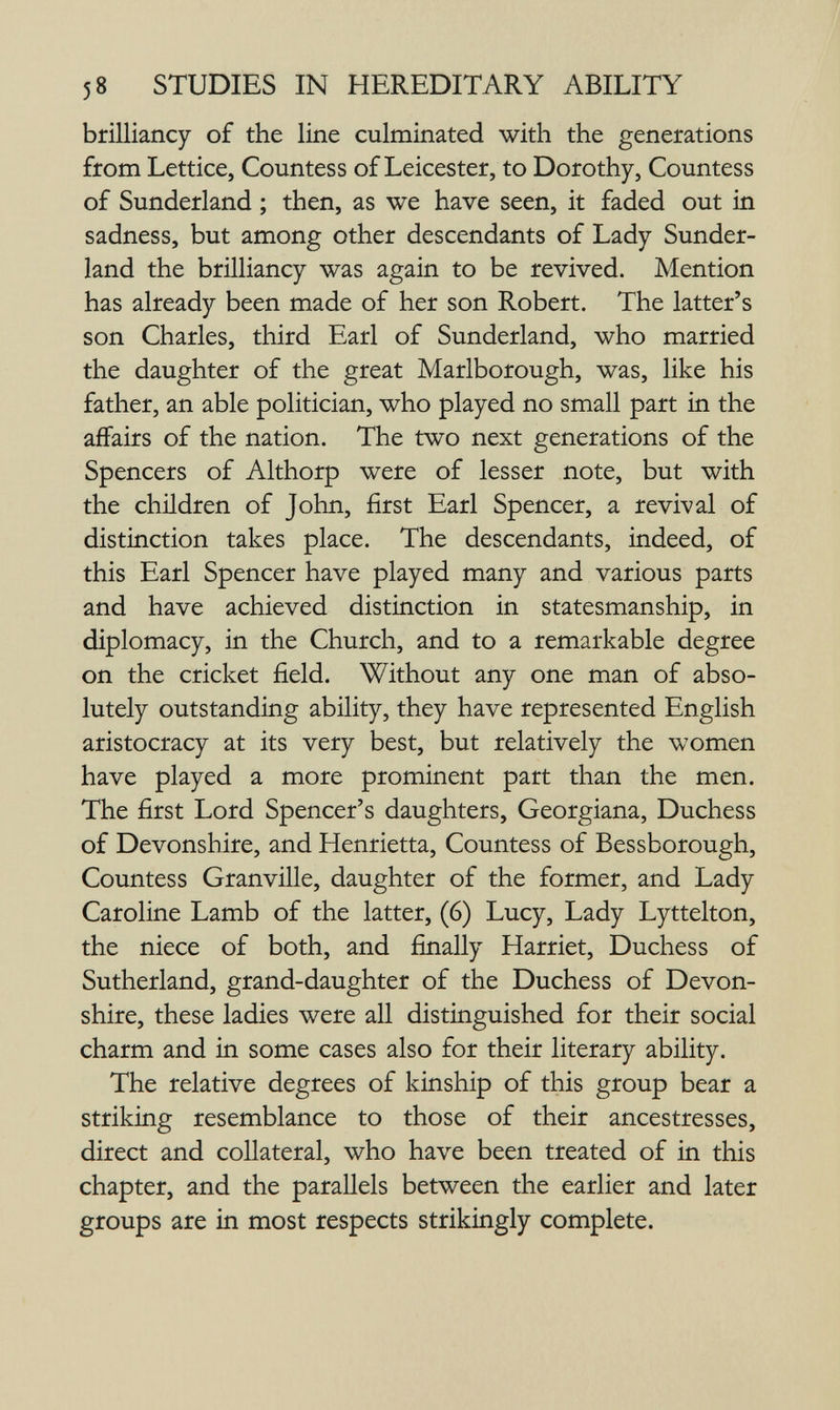 58 STUDIES IN HEREDITARY ABILITY ЬгШ1апсу of the line culminated with the generations from Lettice, Countess of Leicester, to Dorothy, Countess of Sunderland ; then, as we have seen, it faded out in sadness, but among other descendants of Lady Sunder¬ land the brilliancy was again to be revived. Mention has already been made of her son Robert. The latter's son Charles, third Earl of Sunderland, who married the daughter of the great Marlborough, was, like his father, an able politician, who played no small part in the affairs of the nation. The two next generations of the Spencers of Althorp were of lesser note, but with the children of John, first Earl Spencer, a revival of distinction takes place. The descendants, indeed, of this Earl Spencer have played many and various parts and have achieved distinction in statesmanship, in diplomacy, in the Church, and to a remarkable degree on the cricket field. Without any one man of abso¬ lutely outstanding ability, they have represented English aristocracy at its very best, but relatively the women have played a more prominent part than the men. The first Lord Spencer's daughters. Georgiana, Duchess of Devonshire, and Henrietta, Countess of Bessborough, Countess Granville, daughter of the former, and Lady Caroline Lamb of the latter, (6) Lucy, Lady Lyttelton, the niece of both, and finally Harriet, Duchess of Sutherland, grand-daughter of the Duchess of Devon¬ shire, these ladies were all distinguished for their social charm and in some cases also for their literary ability. The relative degrees of kinship of this group bear a striking resemblance to those of their ancestresses, direct and collateral, who have been treated of in this chapter, and the parallels between the earlier and later groups are in most respects strikingly complete.