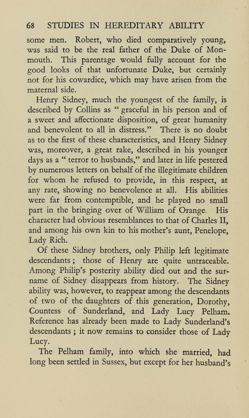 68 STUDIES IN HEREDITARY ABILITY some men. Robert, who died comparatively young, was said to be the real father of the Duke of Mon¬ mouth. This parentage would fully account for the good looks of that unfortunate Duke, but certainly not for his cowardice, which may have arisen from the maternal side. Henry Sidney, much the youngest of the family, is described by Collins as graceful in his person and of a sweet and affectionate disposition, of great humanity and benevolent to all in distress. There is no doubt as to the first of these characteristics, and Henry Sidney was, moreover, a great rake, described in his younger days as a terror to husbands, and later in life pestered by numerous letters on behalf of the illegitimate children for whom he refused to provide, in this respect, at any rate, showing no benevolence at all. His abilities were far from contemptible, and he played no small part in the bringing over of William of Orange. His character had obvious resemblances to that of Charles II, and among his own kin to his mother's aunt, Penelope, Lady Rich. Of these Sidney brothers, only Philip left legitimate descendants ; those of Henry are quite untraceable. Among Philip's posterity ability died out and the sur¬ name of Sidney disappears from history. The Sidney ability was, however, to reappear among the descendants of two of the daughters of this generation, Dorothy, Countess of Sunderland, and Lady Lucy Pelham. Reference has already been made to Lady Sunderland's descendants ; it now remains to consider those of Lady Lucy. The Pelham family, into which she married, had long been settled in Sussex, but except for her husband's à