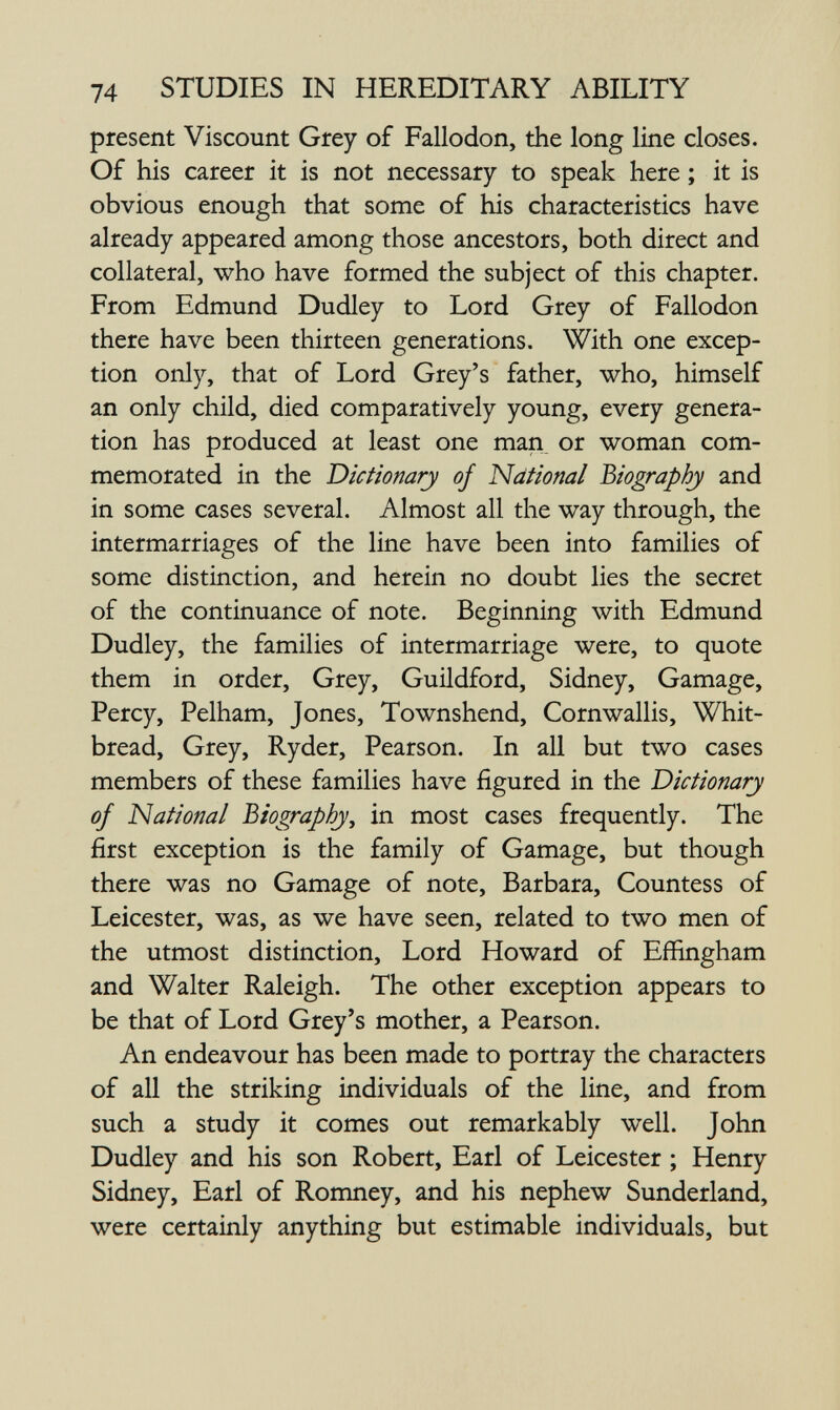 74 STUDIES IN HEREDITARY ABILITY present Viscount Grey of Fallodon, the long line closes. Of his career it is not necessary to speak here ; it is obvious enough that some of his characteristics have already appeared among those ancestors, both direct and collateral, who have formed the subject of this chapter. From Edmund Dudley to Lord Grey of Fallodon there have been thirteen generations. With one excep¬ tion only, that of Lord Grey's father, who, himself an only child, died comparatively young, every genera¬ tion has produced at least one man, or woman com¬ memorated in the Dictionary of National biography and in some cases several. Almost all the way through, the intermarriages of the line have been into families of some distinction, and herein no doubt lies the secret of the continuance of note. Beginning with Edmund Dudley, the families of intermarriage were, to quote them in order. Grey, Guildford, Sidney, Gamage, Percy, Pelham, Jones, Townshend, Cornwallis, Whit- bread, Grey, Ryder, Pearson. In all but two cases members of these families have figured in the Dictionary of National Biography^ in most cases frequently. The first exception is the family of Gamage, but though there was no Gamage of note, Barbara, Countess of Leicester, was, as we have seen, related to two men of the utmost distinction. Lord Howard of Effingham and Walter Raleigh. The other exception appears to be that of Lord Grey's mother, a Pearson. An endeavour has been made to portray the characters of all the striking individuals of the line, and from such a study it comes out remarkably well. John Dudley and his son Robert, Earl of Leicester ; Henry Sidney, Earl of Romney, and his nephew Sunderland, were certainly anything but estimable individuals, but