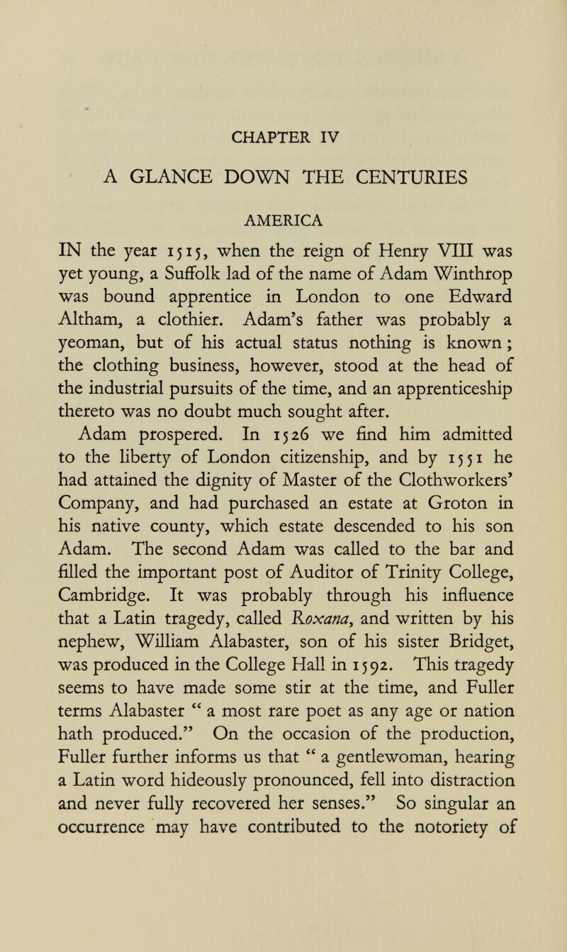 CHAPTER IV A GLANCE DOWN THE CENTURIES AMERICA IN the year 1515, when the reign of Henry VIII was yet young, a Suffolk lad of the name of Adam Winthrop was bound apprentice in London to one Edward Altham, a clothier. Adam's father was probably a yeoman, but of his actual status nothing is known ; the clothing business, however, stood at the head of the industrial pursuits of the time, and an apprenticeship thereto was no doubt much sought after. Adam prospered. In 1526 we find him admitted to the liberty of London citizenship, and by 15 51 he had attained the dignity of Master of the Clothworkers' Company, and had purchased an estate at Groton in his native county, which estate descended to his son Adam. The second Adam was called to the bar and filled the important post of Auditor of Trinity College, Cambridge. It was probably through his influence that a Latin tragedy, called Roxana^ and written by his nephew, William Alabaster, son of his sister Bridget, was produced in the College Hall in 1592. This tragedy seems to have made some stir at the time, and Fuller terms Alabaster  a most rare poet as any age or nation hath produced. On the occasion of the production. Fuller further informs us that  a gentlewoman, hearing a Latin word hideously pronounced, fell into distraction and never fully recovered her senses. So singular an occurrence may have contributed to the notoriety of