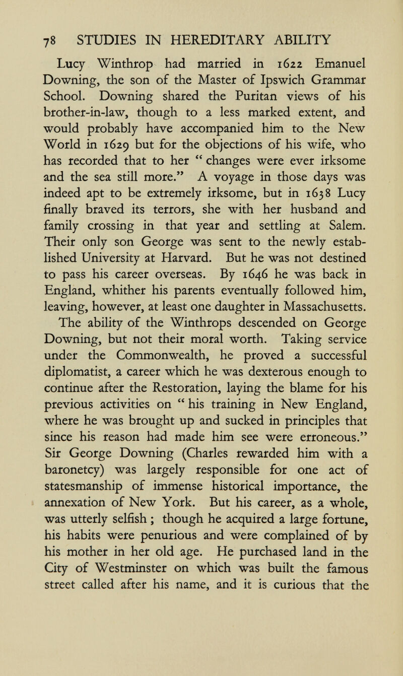 78 STUDIES IN HEREDITARY ABILITY Lucy Winthrop had married in 1622 Emanuel Downing, the son of the Master of Ipswich Grammar School. Downing shared the Puritan views of his brother-in-law, though to a less marked extent, and would probably have accompanied him to the New World in 1629 but for the objections of his wife, who has recorded that to her  changes were ever irksome and the sea still more. A voyage in those days was indeed apt to be extremely irksome, but in 1638 Lucy finally braved its terrors, she with her husband and family crossing in that year and settling at Salem. Their only son George was sent to the newly estab¬ lished University at Harvard. But he was not destined to pass his career overseas. By 1646 he was back in England, whither his parents eventually followed him, leaving, however, at least one daughter in Massachusetts. The ability of the Winthrops descended on George Downing, but not their moral worth. Taking service under the Commonwealth, he proved a successful diplomatist, a career which he was dexterous enough to continue after the Restoration, laying the blame for his previous activities on  his training in New England, where he was brought up and sucked in principles that since his reason had made him see were erroneous. Sir George Downing (Charles rewarded him with a baronetcy) was largely responsible for one act of statesmanship of immense historical importance, the annexation of New York. But his career, as a whole, was utterly selfish ; though he acquired a large fortune, his habits were penurious and were complained of by his mother in her old age. He purchased land in the City of Westminster on which was built the famous street called after his name, and it is curious that the