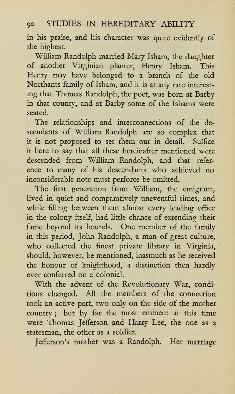 90 STUDIES IN HEREDITARY ABILITY in his praise, and his character was quite evidently of the highest. William Randolph married Mary Isham, the daughter of another Virginian planter, Henry Isham. This Henry may have belonged to a branch of the old Northants family of Isham, and it is at any rate interest¬ ing that Thomas Randolph, the poet, was born at Barby in that county, and at Barby some of the Ishams were seated. The relationships and interconnections of the de¬ scendants of William Randolph are so complex that it is not proposed to set them out in detaü. Suffice it here to say that all these hereinafter mentioned were descended from William Randolph, and that refer¬ ence to many of his descendants who achieved no inconsiderable note must perforce be omitted. The first generation from William, the emigrant, lived in quiet and comparatively uneventful times, and while filling between them almost every leading office in the colony itself, had little chance of extending their fame beyond its bounds. One member of the family in this period, John Randolph, a man of great culture, who collected the finest private library in Virginia, should, however, be mentioned, inasmuch as he received the honour of knighthood, a distinction then hardly ever conferred on a colonial. With the advent of the Revolutionary War, condi¬ tions changed. All the members of the connection took an active part, two only on the side of the mother country ; but by far the most eminent at this time were Thomas Jefferson and Harry Lee, the one as a statesman, the other as a soldier. Jefferson's mother was a Randolph. Her marriage