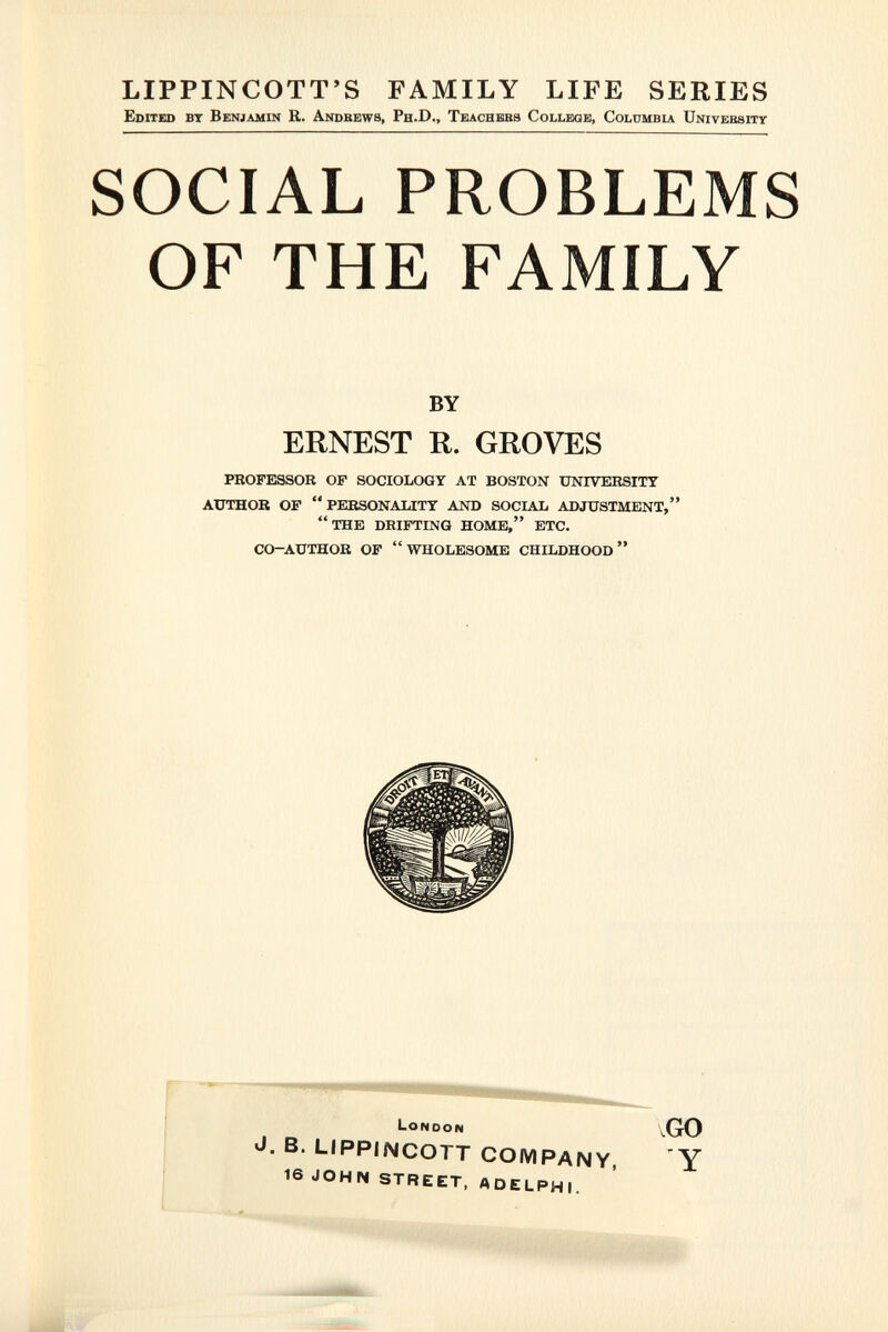 LIPPIN COTT'S FAMILY LIFE SERIES Edited bt Benjamin R. Andbews, Ph.D., Teachebs College, Colombia Univebsitï- SOCIAL PROBLEMS OF THE FAMILY BY ERNEST R. GROVES professor of sociology at boston university author of  personality and social adjustment, the drifting home, etc. co-author of wholesome childhood LONDON ,GO J. B. LIPPIMCOTT COMPANY, Y 16 JOHN STREET, ADELPHI.