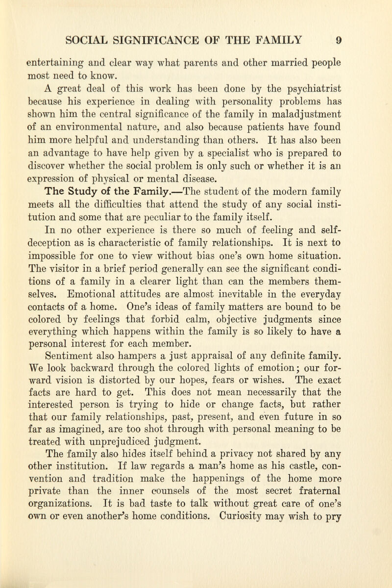 entertaining and clear way what parents and other married people most need to know. A great deal of this work has been done by the psychiatrist because his experience in dealing with personality problems has shown him the central significance of the family in maladjustment of an environmental nature, and also because patients have found him more helpful and understanding than others. It has also been an advantage to have help given by a specialist who is prepared to discover whether the social problem is only such or whether it is an expression of physical or mental disease. The Study of the Family. —The student of the modern family meets all the difficulties that attend the study of any social insti tution and some that are peculiar to the family itself. In no other experience is there so much of feeling and self- deception as is characteristic of family relationships. It is next to impossible for one to view without bias one's own home situation. The visitor in a brief period generally can see the significant condi tions of a family in a clearer light than can the members them selves. Emotional attitudes are almost inevitable in the everyday contacts of a home. One's ideas of family matters are bound to be colored by feelings that forbid calm, objective judgments since everything which happens within the family is so likely to have a personal interest for each member. Sentiment also hampers a just appraisal of any definite family. We look backward through the colored lights of emotion; our for ward vision is distorted by our hopes, fears or wishes. The exact facts are hard to get. This does not mean necessarily that the interested person is trying to hide or change facts, but rather that our family relationships, past, present, and even future in so far as imagined, are too shot through with personal meaning to be treated with unprejudiced judgment. The family also hides itself behind a privacy not shared by any other institution. If law regards a man's home as his castle, con vention and tradition make the happenings of the home more private than the inner counsels of the most secret fraternal organizations. It is bad taste to talk without great care of one's own or even another's home conditions. Curiosity may wish to pry