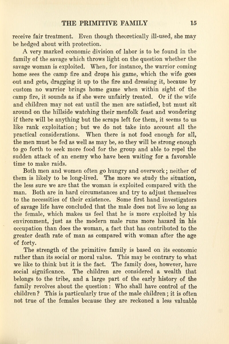 receive fair treatment. Even though theoretically ill-used, she may be hedged about with protection. A very marked economic division of labor is to be found in the family of the savage which throws light on the question whether the savage woman is exploited. When, for instance, the warrior coming home sees the camp fire and drops his game, which the wife goes out and gets, dragging it up to the fire and dressing it, because by custom no warrior brings home game when within sight of the camp fire, it sounds as if she were unfairly treated. Or if the wife and children may not eat until the men are satisfied, but must sit around on the hillside watching their menfolk feast and wondering if there will be anything but the scraps left for them, it seems to us like rank exploitation; but we do not take into account all the practical considerations. When there is not food enough for all, the men must be fed as well as may be, so they will be strong enough to go forth to seek more food for the group and able to repel the sudden attack of an enemy who have been waiting for a favorable time to make raids. Both men and women often go hungry and overwork ; neither of them is likely to be long-lived. The more we study the situation, the less sure we are that the woman is exploited compared with the man. Both are in hard circumstances and try to adjust themselves to the necessities of their existence. Some first hand investigators of savage life have concluded that the male does not live so long as the female, which makes us feel that he is more exploited by his environment, just as the modern male runs more hazard in his occupation than does the woman, a fact that has contributed to the greater death rate of man as compared with woman after the age of forty. The strength of the primitive family is based on its economic rather than its social or moral value. This may be contrary to what we like to think but it is the fact. The family does, however, have social significance. The children are considered a wealth that belongs to the tribe, and a large part of the early history of the family revolves about the question : Who shall have control of the children ? This is particularly true of the male children ; it is often not true of the females because they are reckoned a less valuable
