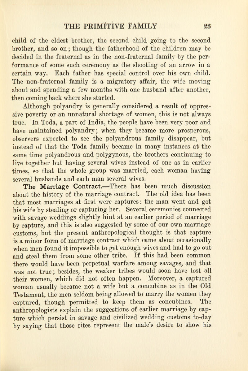 child of the eldest brother, the second child going to the second brother, and so on ; though the fatherhood of the children may be decided in the fraternal as in the non-fraternal family by the per formance of some such ceremony as the shooting of an arrow in a certain way. Each father has special control over his own child. The non-fraternal family is a migratory affair, the wife moving about and spending a few months with one husband after another, then coming back where she started. Although polyandry is generally considered a result of oppres sive poverty or an unnatural shortage of women, this is not always true. In Toda, a part of India, the people have been very poor and have maintained polyandry; when they became more prosperous, observers expected to see the polyandrous family disappear, but instead of that the Toda family became in many instances at the same time polyandrous and polygynous, the brothers continuing to live together but having several wives instead of one as in earlier times, so that the whole group was married, each woman having several husbands and each man several wives. The Marriage Contract. —There has been much discussion about the history of the marriage contract. The old idea has been that most marriages at first were captures : the man went and got his wife by stealing or capturing her. Several ceremonies connected with savage weddings slightly hint at an earlier period of marriage by capture, and this is also suggested by some of our own marriage customs, but the present anthropological thought is that capture is a minor form of marriage contract which came about occasionally when men found it impossible to get enough wives and had to go out and steal them from some other tribe. If this had been common there would have been perpetual warfare among savages, and that was not true; besides, the weaker tribes would soon have lost all their women, which did not often happen. Moreover, a captured woman usually became not a wife but a concubine as in the Old Testament, the men seldom being allowed to marry the women they captured, though permitted to keep them as concubines. The anthropologists explain the suggestions of earlier marriage by cap ture which persist in savage and civilized wedding customs to-day by saying that those rites represent the male's desire to show his