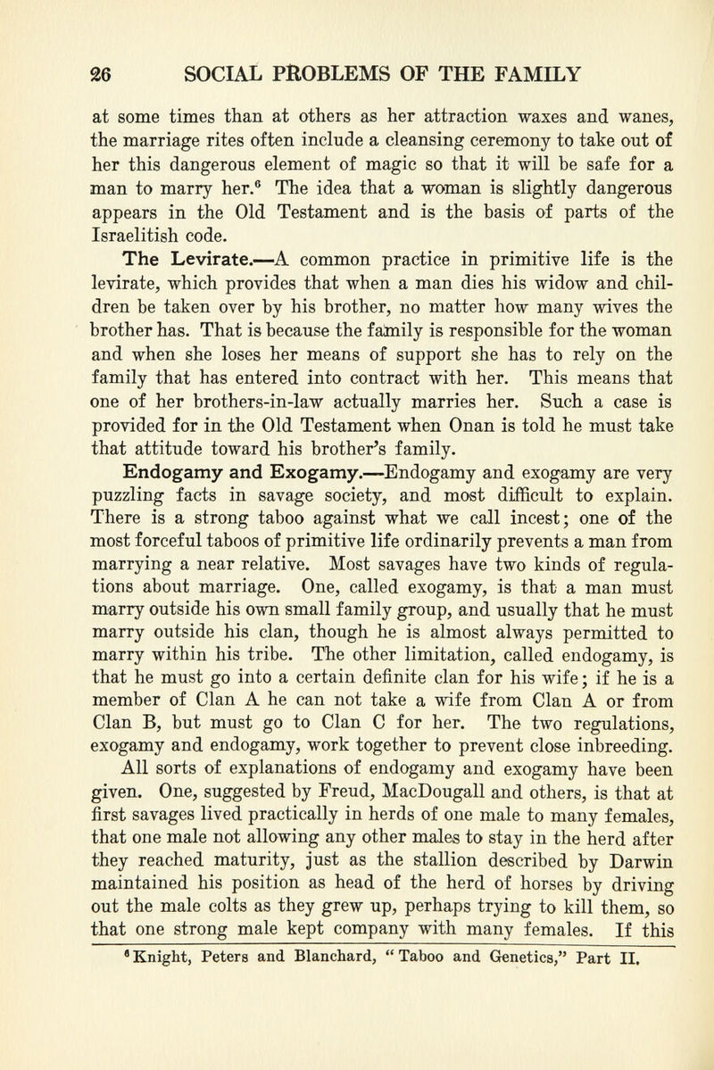 at some times than at others as her attraction waxes and wanes, the marriage rites often include a cleansing ceremony to take out of her this dangerous element of magic so that it will be safe for a man to marry her. 6 The idea that a woman is slightly dangerous appears in the Old Testament and is the basis of parts of the Israelitish code. The Levirate. —A common practice in primitive life is the leyirate, which provides that when a man dies his widow and chil dren be taken over by his brother, no matter how many wives the brother has. That is because the family is responsible for the woman and when she loses her means of support she has to rely on the family that has entered into contract with her. This means that one of her brothers-in-law actually marries her. Such a case is provided for in the Old Testament when Onan is told he must take that attitude toward his brother's family. Endogamy and Exogamy. —Endogamy and exogamy are very puzzling facts in savage society, and most difficult to explain. There is a strong taboo against what we call incest; one of the most forceful taboos of primitive life ordinarily prevents a man from marrying a near relative. Most savages have two kinds of regula tions about marriage. One, called exogamy, is that a man must marry outside his own small family group, and usually that he must marry outside his clan, though he is almost always permitted to marry within his tribe. The other limitation, called endogamy, is that he must go into a certain definite clan for his wife ; if he is a member of Clan A he can not take a wife from Clan A or from Clan B, but must go to Clan C for her. The two regulations, exogamy and endogamy, work together to prevent close inbreeding. All sorts of explanations of endogamy and exogamy have been given. One, suggested by Freud, MacDougall and others, is that at first savages lived practically in herds of one male to many females, that one male not allowing any other males to stay in the herd after they reached maturity, just as the stallion described by Darwin maintained his position as head of the herd of horses by driving out the male colts as they grew up, perhaps trying to kill them, so that one strong male kept company with many females. If this a Knight, Peters and Blanchard,  Taboo and Genetica, Part II.