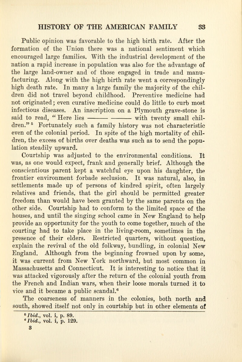 Public opinion was favorable to the high birth rate. After the formation of the Union there was a national sentiment which encouraged large families. With the industrial development of the nation a rapid increase in population was also for the advantage of the large land-owner and of those engaged in trade and manu facturing. Along with the high birth rate went a correspondingly- high death rate. In many a large family the majority of the chil dren did not travel beyond childhood. Preventive medicine had not originated; even curative medicine could do little to curb most infectious diseases. An inscription on a Plymouth grave-stone is said to read,  Here lies with twenty small chil dren. 5 Fortunately such a family history was not characteristic even of the colonial period. In spite of the high mortality of chil dren, the excess of births over deaths was such as to send the popu lation steadily upward. Courtship was adjusted to the environmental conditions. It was, as one would expect, frank and generally brief. Although the conscientious parent kept a watchful eye upon his daughter, the frontier environment forbade seclusion. It was natural, also, in settlements made up of persons of kindred spirit, often largely relatives and friends, that the girl should be permitted greater freedom than would have been granted by the same parents on the other side. Courtship had to conform to the limited space of the houses, and until the singing school came in New England to help provide an opportunity for the youth to come together, much of the courting had to take place in the living-room, sometimes in the presence of their elders. Eestricted quarters, without question, explain the revival of the old folkway, bundling, in colonial New England. Although from the beginning frowned upon by some, it was current from New York northward, but most common in Massachusetts and Connecticut. It is interesting to notice that it was attacked vigorously after the return of the colonial youth from the French and Indian wars, when their loose morals turned it to vice and it became a public scandal. 6 The coarseness of manners in the colonies, both north and south, showed itself not only in courtship but in other elements of 5 Ibid., vol. i, p. 89. 6 Ibid., vol. i, p. 129. 3