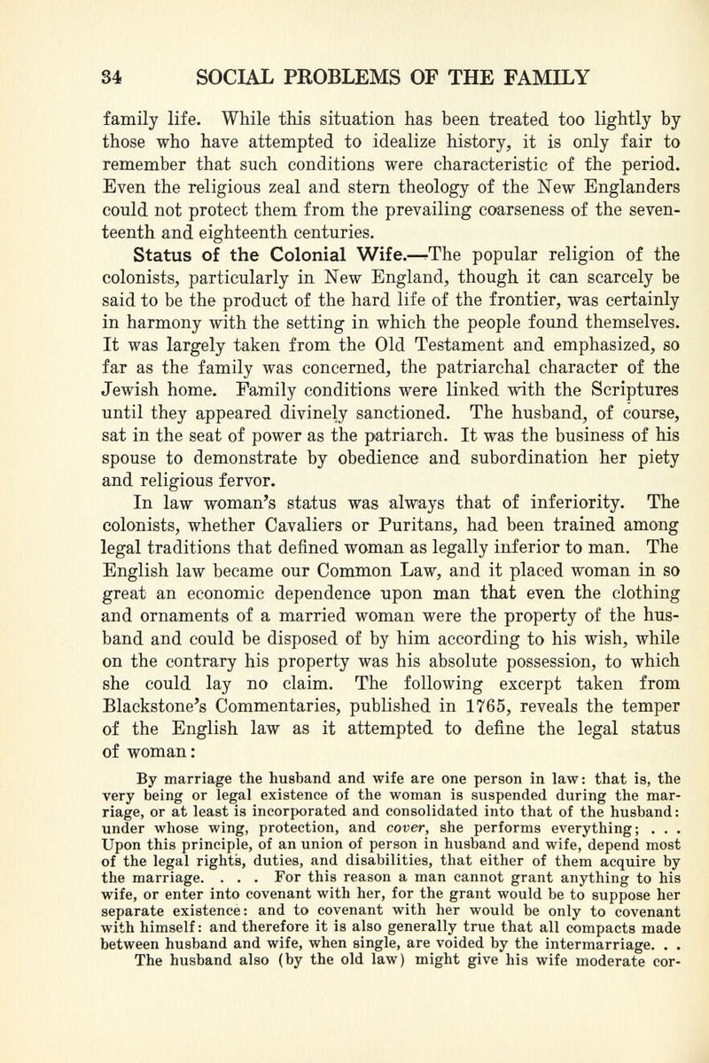 family life. While this situation has been treated too lightly by those who have attempted to idealize history, it is only fair to remember that such conditions were characteristic of the period. Even the religious zeal and stern theology of the New Englanders could not protect them from the prevailing coarseness of the seven teenth and eighteenth centuries. Status of the Colonial Wife. —-The popular religion of the colonists, particularly in New England, though it can scarcely be said to be the product of the hard life of the frontier, was certainly in harmony with the setting in which the people found themselves. It was largely taken from the Old Testament and emphasized, so far as the family was concerned, the patriarchal character of the Jewish home. Family conditions were linked with the Scriptures until they appeared divinely sanctioned. The husband, of course, sat in the seat of power as the patriarch. It was the business of his spouse to demonstrate by obedience and subordination her piety and religious fervor. In law woman's status was always that of inferiority. The colonists, whether Cavaliers or Puritans, had been trained among legal traditions that defined woman as legally inferior to man. The English law became our Common Law, and it placed woman in so great an economic dependence upon man that even the clothing and ornaments of a married woman were the property of the hus band and could be disposed of by him according to his wish, while on the contrary his property was his absolute possession, to which she could lay no claim. The following excerpt taken from Blackstone's Commentaries, published in 1765, reveals the temper of the English law as it attempted to define the legal status of woman: By marriage the husband and wife are one person in law: that is, the very being or legal existence of the woman is suspended during the mar riage, or at least is incorporated and consolidated into that of the husband : under whose wing, protection, and cover, she performs everything; . . . Upon this principle, of an union of person in husband and wife, depend most of the legal rights, duties, and disabilities, that either of them acquire by the marriage. . . . For this reason a man cannot grant anything to his wife, or enter into covenant with her, for the grant would be to suppose her separate existence: and to covenant with her would be only to covenant with himself : and therefore it is also generally true that all compacts made between husband and wife, when single, are voided by the intermarriage. . . The husband also (by the old law) might give his wife moderate cor