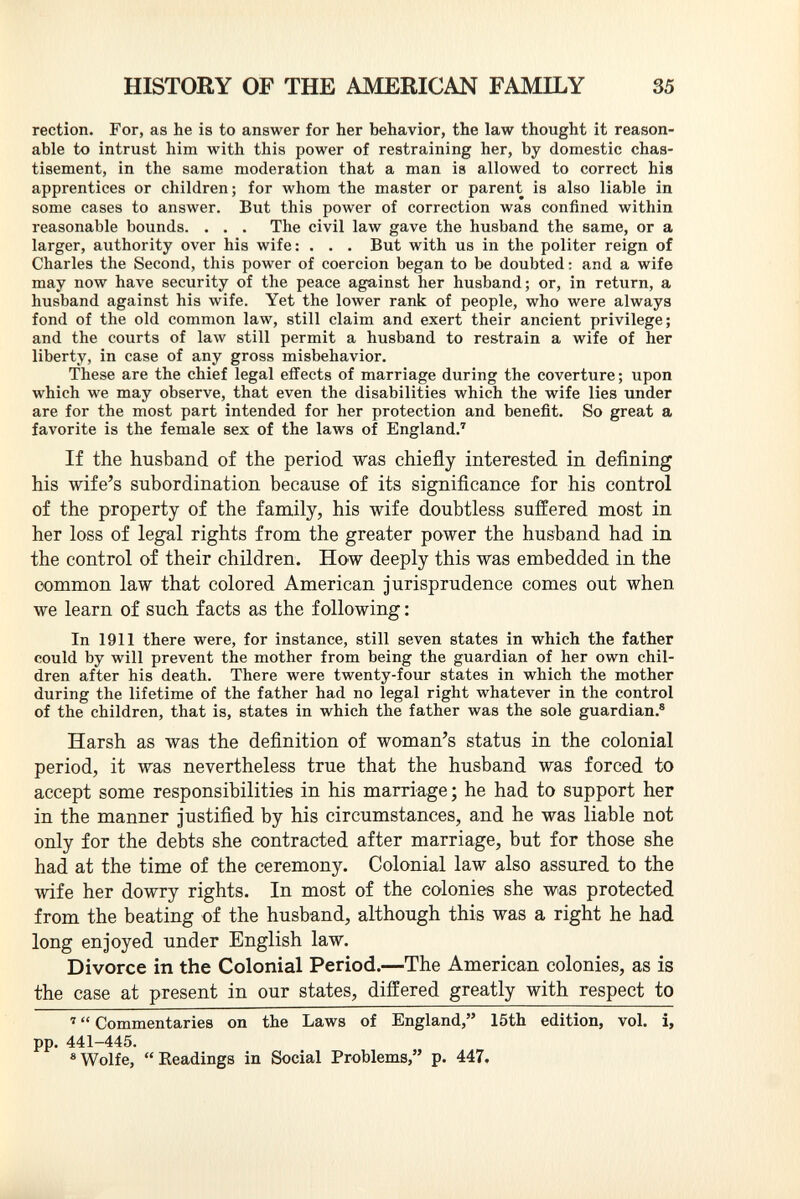 rection. For, as he is to answer for her behavior, the law thought it reason able to intrust him with this power of restraining her, by domestic chas tisement, in the same moderation that a man is allowed to correct his apprentices or children; for whom the master or parent is also liable in some cases to answer. But this power of correction was confined within reasonable bounds. . . . The civil law gave the husband the same, or a larger, authority over his wife: . . . But with us in the politer reign of Charles the Second, this power of coercion began to be doubted : and a wife may now have security of the peace against her husband; or, in return, a husband against his wife. Yet the lower rank of people, who were always fond of the old common law, still claim and exert their ancient privilege; and the courts of law still permit a husband to restrain a wife of her liberty, in case of any gross misbehavior. These are the chief legal effects of marriage during the coverture ; upon which we may observe, that even the disabilities which the wife lies under are for the most part intended for her protection and benefit. So great a favorite is the female sex of the laws of England. 7 If the husband of the period was chiefly interested in defining his wife's subordination because of its significance for his control of the property of the family, his wife doubtless suffered most in her loss of legal rights from the greater power the husband had in the control of their children. How deeply this was embedded in the common law that colored American jurisprudence comes out when we learn of such facts as the following : In 1911 there were, for instance, still seven states in which the father could by will prevent the mother from being the guardian of her own chil dren after his death. There were twenty-four states in which the mother during the lifetime of the father had no legal right whatever in the control of the children, that is, states in which the father was the sole guardian. 8 Harsh as was the definition of woman's status in the colonial period, it was nevertheless true that the husband was forced to accept some responsibilities in his marriage; he had to support her in the manner justified by his circumstances, and he was liable not only for the debts she contracted after marriage, but for those she had at the time of the ceremony. Colonial law also assured to the wife her dowry rights. In most of the colonies she was protected from the beating of the husband, although this was a right he had long enjoyed under English law. Divorce in the Colonial Period. —The American colonies, as is the case at present in our states, differed greatly with respect to 7  Commentaries on the Laws of England, 15th edition, vol. i, pp. 441-445. 8 Wolfe, Headings in Social Problems, p. 447.