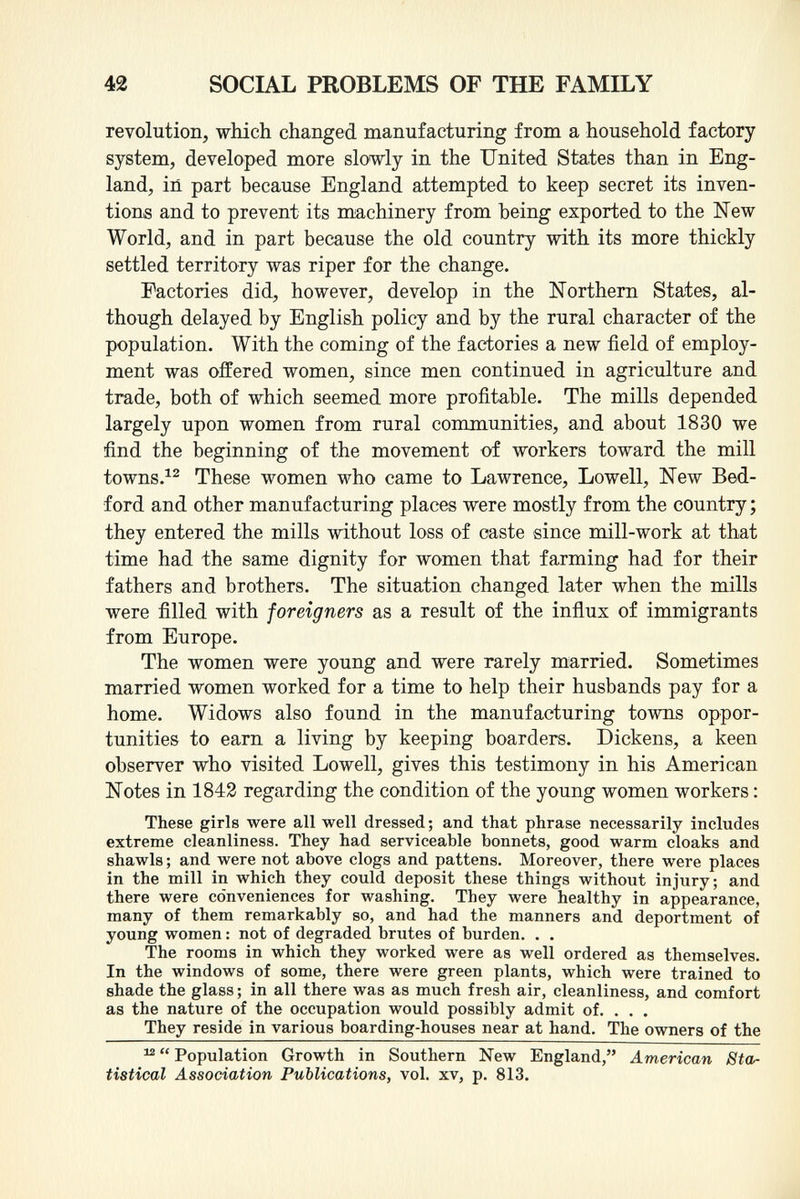 revolution, which changed manufacturing from a household factory system, developed more slowly in the United States than in Eng land, in part because England attempted to keep secret its inven tions and to prevent its machinery from being exported to the New World, and in part because the old country with its more thickly settled territory was riper for the change. Factories did, however, develop in the Northern States, al though delayed by English policy and by the rural character of the population. With the coming of the factories a new field of employ ment was offered women, since men continued in agriculture and trade, both of which seemed more profitable. The mills depended largely upon women from rural communities, and about 1830 we find the beginning of the movement of workers toward the mill towns. 12 These women who came to Lawrence, Lowell, New Bed ford and other manufacturing places were mostly from the country ; they entered the mills without loss of caste since mill-work at that time had the same dignity for women that farming had for their fathers and brothers. The situation changed later when the mills were filled with foreigners as a result of the influx of immigrants from Europe. The women were young and were rarely married. Sometimes married women worked for a time to help their husbands pay for a home. Widows also found in the manufacturing towns oppor tunities to earn a living by keeping boarders. Dickens, a keen observer who visited Lowell, gives this testimony in his American Notes in 1842 regarding the condition of the young women workers : These girls were all well dressed ; and that phrase necessarily includes extreme cleanliness. They had serviceable bonnets, good warm cloaks and shawls ; and were not above clogs and pattens. Moreover, there were places in the mill in which they could deposit these things without injury; and there were conveniences for washing. They were healthy in appearance, many of them remarkably so, and had the manners and deportment of young women : not of degraded brutes of burden. . . The rooms in which they worked were as well ordered as themselves. In the windows of some, there were green plants, which were trained to shade the glass ; in all there was as much fresh air, cleanliness, and comfort as the nature of the occupation would possibly admit of. . . . They reside in various boarding-houses near at hand. The owners of the 12  Population Growth in Southern New England, American Sta tistical Association Publications, vol. xv, p. 813.