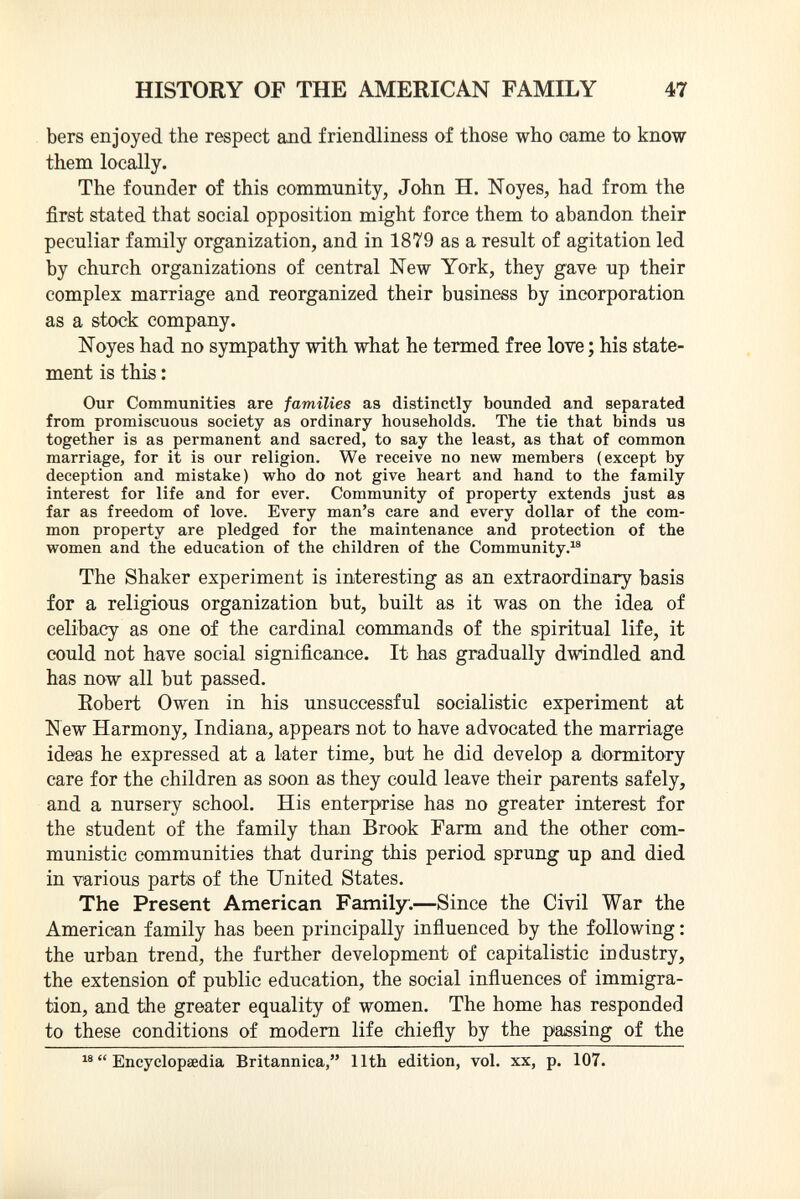 bers enjoyed the respect and friendliness of those who oame to know them locally. The founder of this community, John H. Noyes, had from the first stated that social opposition might force them to abandon their peculiar family organization, and in 1879 as a result of agitation led by church organizations of central New York, they gave up their complex marriage and reorganized their business by incorporation as a stock company. Noyes had no sympathy with what he termed free love ; his state ment is this : Our Communities are families as distinctly bounded and separated from promiscuous society as ordinary households. The tie that binds us together is as permanent and sacred, to say the least, as that of common marriage, for it is our religion. We receive no new members (except by deception and mistake) who do not give heart and hand to the family interest for life and for ever. Community of property extends just as far as freedom of love. Every man's care and every dollar of the com mon property are pledged for the maintenance and protection of the women and the education of the children of the Community. 18 The Shaker experiment is interesting as an extraordinary basis for a religious organization but, built as it was on the idea of celibacy as one of the cardinal commands of the spiritual life, it could not have social significance. It has gradually dwindled and has now all but passed. Robert Owen in his unsuccessful socialistic experiment at New Harmony, Indiana, appears not to have advocated the marriage ideas he expressed at a later time, but he did develop a dormitory care for the children as soon as they could leave their parents safely, and a nursery school. His enterprise has no greater interest for the student of the family than Brook Farm and the other com munistic communities that during this period sprung up and died in various parts of the United States. The Present American Family. —Since the Civil War the American family has been principally influenced by the following : the urban trend, the further development of capitalistic industry, the extension of public education, the social influences of immigra tion, and the greater equality of women. The home has responded to these conditions of modern life chiefly by the passing of the 18  Encyclopaedia Britannica, 11th edition, vol. xx, p. 107.