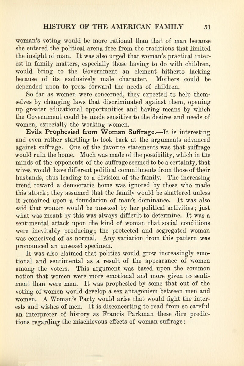 woman's voting would be more rational than that of man because she entered the political arena free from the traditions that limited the insight of man. It was also urged that woman's practical inter est in family matters, especially those having to do with children, would bring to the Government an element hitherto lacking because of its exclusively male character. Mothers could be depended upon to press forward the needs of children. So far as women were concerned, they expected to help them selves by changing laws that discriminated against them, opening up greater educational opportunities and having means by which the Government could be made sensitive to the desires and needs of women, especially the working women. Evils Prophesied from Woman Suffrage. —It is interesting and even rather startling to look back at the arguments advanced against suffrage. One of the favorite statements was that suffrage would ruin the home. Much was made of the possibility, which in the minds of the opponents of the suffrage seemed to be a certainty, that wives would have different political commitments from those of their husbands, thus leading to a division of the family. The increasing trend toward a democratic home was ignored by those who made this attack ; they assumed that the f amily would be shattered unless it remained upon a foundation of man's dominance. It was also said that woman would be unsexed by her political activities ; just what was meant by this was always difficult to determine. It was a sentimental attack upon the kind of woman that social conditions were inevitably producing; the protected and segregated woman was conceived of as normal. Any variation from this pattern was pronounced an unsexed specimen. It was also claimed that politics would grow increasingly emo tional and sentimental as a result of the appearance of women among the voters. This argument was based upon the common notion that women were more emotional and more given to senti ment than were men. It was prophesied by some that out of the voting of women would develop a sex antagonism between men and women. A Woman's Party would arise that would fight the inter ests and wishes of men. It is disconcerting to read from so careful an interpreter of history as Francis Parkman these dire predic tions regarding the mischievous effects of woman suffrage :