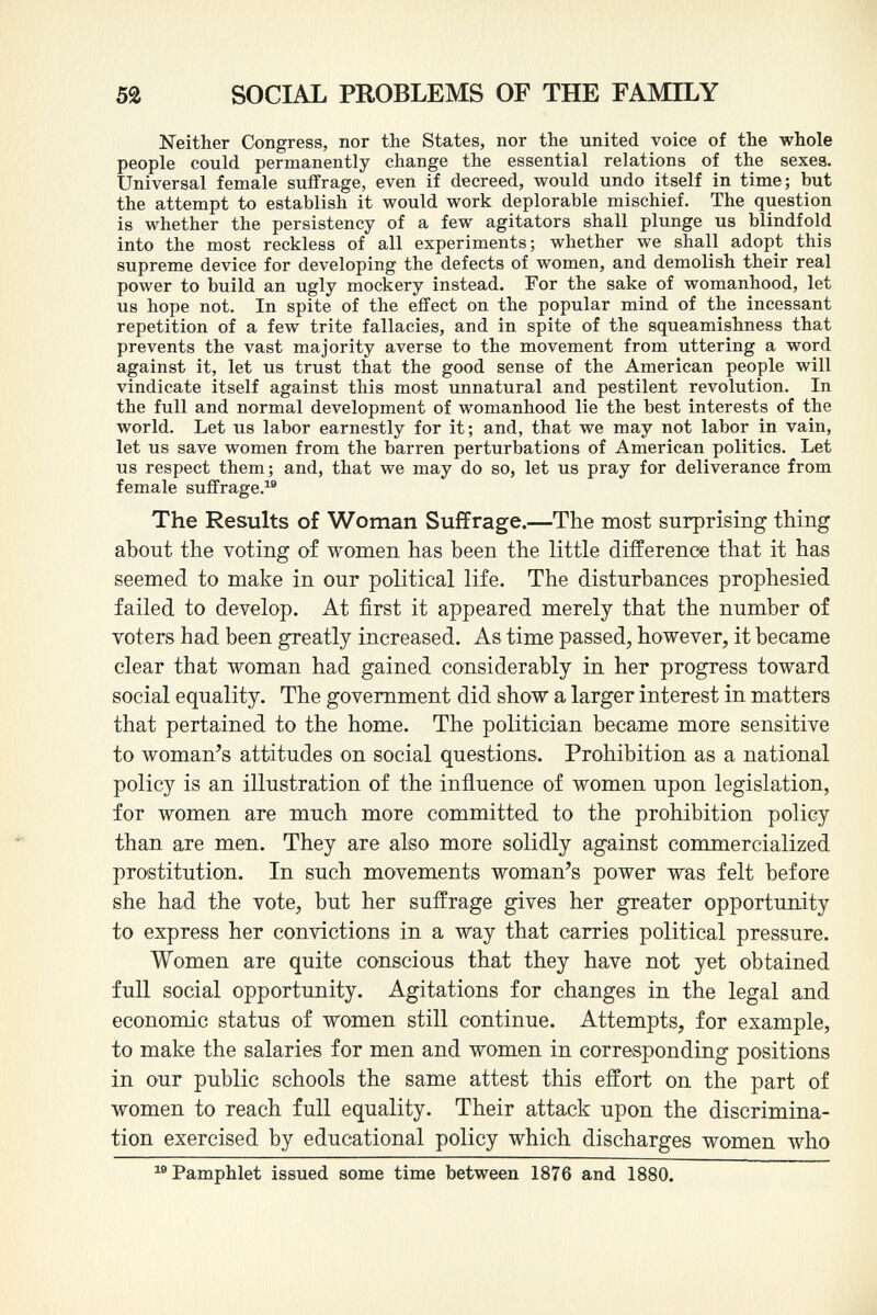 Neither Congress, nor the States, nor the united voice of the whole people could permanently change the essential relations of the sexes. Universal female suffrage, even if decreed, would undo itself in time; but the attempt to establish it would work deplorable mischief. The question is whether the persistency of a few agitators shall plunge us blindfold into the most reckless of all experiments; whether we shall adopt this supreme device for developing the defects of women, and demolish their real power to build an ugly mockery instead. For the sake of womanhood, let us hope not. In spite of the effect on the popular mind of the incessant repetition of a few trite fallacies, and in spite of the squeamishness that prevents the vast majority averse to the movement from uttering a word against it, let us trust that the good sense of the American people will vindicate itself against this most unnatural and pestilent revolution. In the full and normal development of womanhood lie the best interests of the world. Let us labor earnestly for it; and, that we may not labor in vain, let us save women from the barren perturbations of American politics. Let us respect them; and, that we may do so, let us pray for deliverance from female suffrage. 18 The Results of Woman Suffrage. —The most surprising thing about the voting of women has been the little difference that it has seemed to make in our political life. The disturbances prophesied failed to develop. At first it appeared merely that the number of voters had been greatly increased. As time passed, however, it became clear that woman had gained considerably in her progress toward social equality. The government did show a larger interest in matters that pertained to the home. The politician became more sensitive to woman's attitudes on social questions. Prohibition as a national policy is an illustration of the influence of women upon legislation, for women are much more committed to the prohibition policy than are men. They are also more solidly against commercialized prostitution. In such movements woman's power was felt before she had the vote, but her suffrage gives her greater opportunity to express her convictions in a way that carries political pressure. Women are quite conscious that they have not yet obtained full social opportunity. Agitations for changes in the legal and economic status of women still continue. Attempts, for example, to make the salaries for men and women in corresponding positions in our public schools the same attest this effort on the part of women to reach full equality. Their attack upon the discrimina tion exercised by educational policy which discharges women who Pamphlet issued some time between 1876 and 1880.