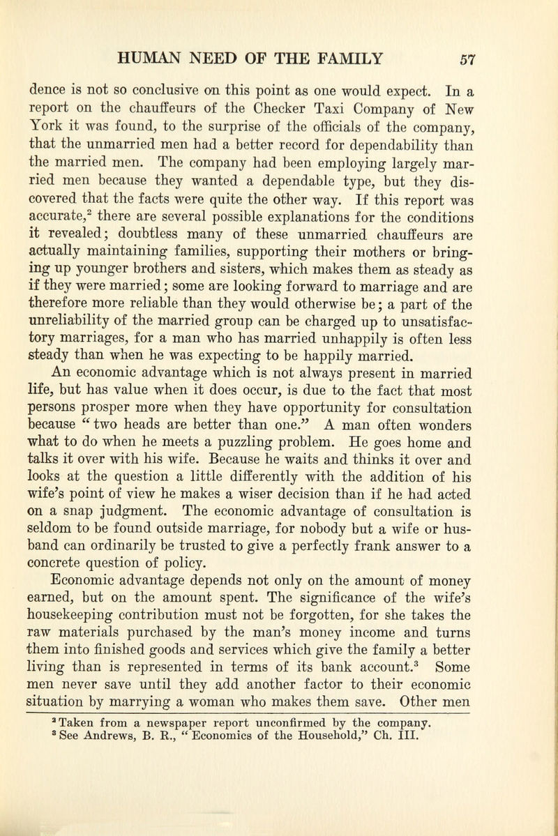 dence is not so conclusive on this point as one would expect. In a report on the chauffeurs of the Checker Taxi Company of New York it was found, to the surprise of the officials of the company, that the unmarried men had a better record for dependability than the married men. The company had been employing largely mar ried men because they wanted a dependable type, but they dis covered that the facts were quite the other way. If this report was accurate, 2 there are several possible explanations for the conditions it revealed; doubtless many of these unmarried chauffeurs are actually maintaining families, supporting their mothers or bring ing up younger brothers and sisters, which makes them as steady as if they were married ; some are looking forward to marriage and are therefore more reliable than they would otherwise be ; a part of the unreliability of the married group can be charged up to unsatisfac tory marriages, for a man who has married unhappily is often less steady than when he was expecting to be happily married. An economic advantage which is not always present in married life, but has value when it does occur, is due to the fact that most persons prosper more when they have opportunity for consultation because two heads are better than one. A man often wonders what to do when he meets a puzzling problem. He goes home and talks it over with his wife. Because he waits and thinks it over and looks at the question a little differently with the addition of his wife's point of view he makes a wiser decision than if he had acted on a snap judgment. The economic advantage of consultation is seldom to be found outside marriage, for nobody but a wife or hus band can ordinarily be trusted to give a perfectly frank answer to a concrete question of policy. Economic advantage depends not only on the amount of money earned, but on the amount spent. The significance of the wife's housekeeping contribution must not be forgotten, for she takes the raw materials purchased by the man's money income and turns them into finished goods and services which give the family a better living than is represented in terms of its bank account. 3 Some men never save until they add another factor to their economic situation by marrying a woman who makes them save. Other men a Taken from a newspaper report unconfirmed by the company. s See Andrews, B. R,.,  Economics of the Household, Ch. III.