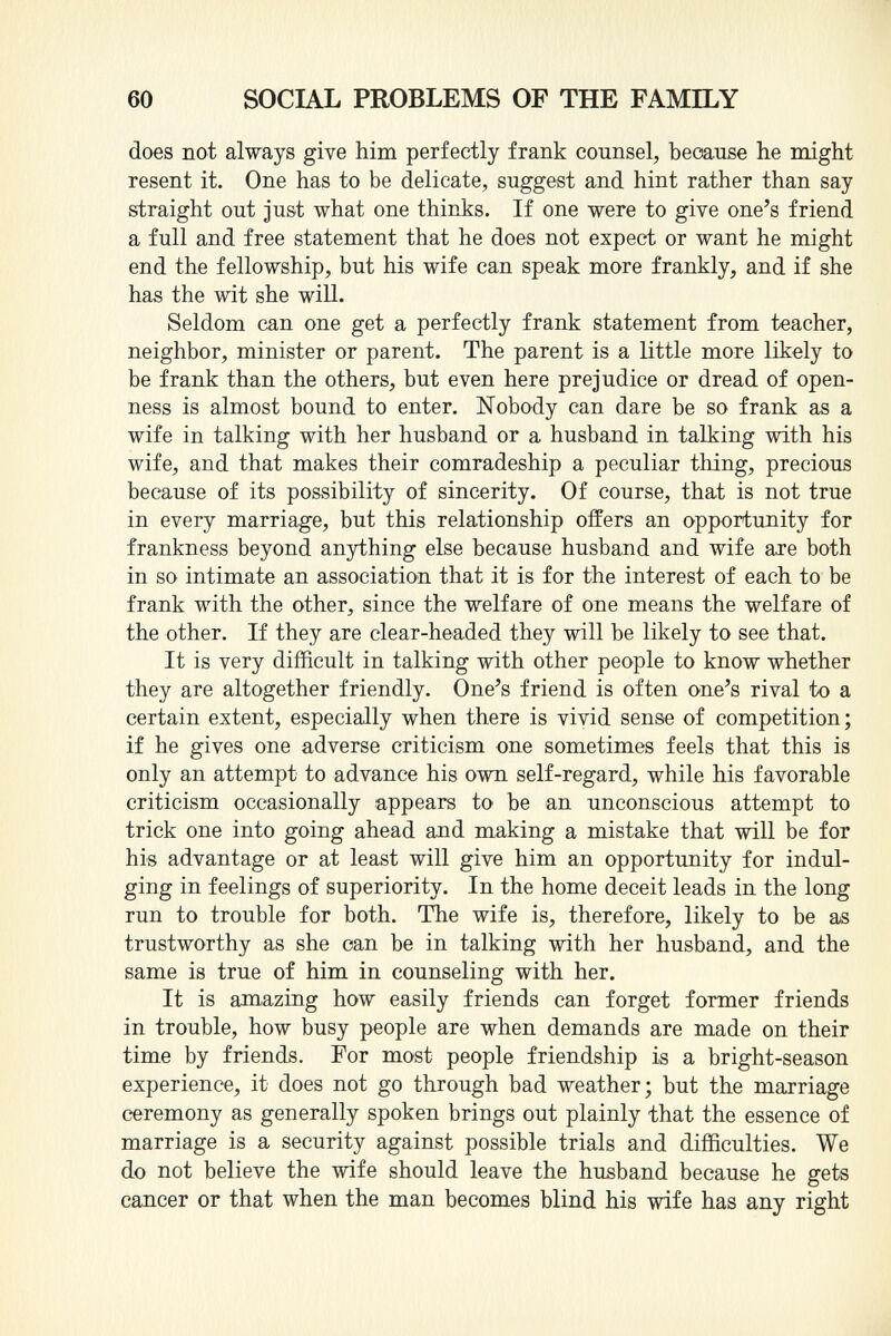 does not always give him perfectly frank counsel, because he might resent it. One has to be delicate, suggest and hint rather than say straight out just what one thinks. If one were to give one's friend a full and free statement that he does not expect or want he might end the fellowship, but his wife can speak more frankly, and if she has the wit she will. Seldom can one get a perfectly frank statement from teacher, neighbor, minister or parent. The parent is a little more likely to be frank than the others, but even here prejudice or dread of open ness is almost bound to enter. Nobody can dare be so frank as a wife in talking with her husband or a husband in talking with his wife, and that makes their comradeship a peculiar thing, precious because of its possibility of sincerity. Of course, that is not true in every marriage, but this relationship offers an opportunity for frankness beyond anything else because husband and wife are both in so intimate an association that it is for the interest of each to be frank with the other, since the welfare of one means the welfare of the other. If they are clear-headed they will be likely to see that. It is very difficult in talking with other people to know whether they are altogether friendly. One's friend is often one's rival to a certain extent, especially when there is vivid sense of competition; if he gives one adverse criticism one sometimes feels that this is only an attempt to advance his own self-regard, while his favorable criticism occasionally appears to be an unconscious attempt to trick one into going ahead and making a mistake that will be for his advantage or at least will give him an opportunity for indul ging in feelings of superiority. In the home deceit leads in the long run to trouble for both. The wife is, therefore, likely to be as trustworthy as she can be in talking with her husband, and the same is true of him in counseling with her. It is amazing how easily friends can forget former friends in trouble, how busy people are when demands are made on their time by friends. For most people friendship is a bright-season experience, it does not go through bad weather; but the marriage ceremony as generally spoken brings out plainly that the essence of marriage is a security against possible trials and difficulties. We do not believe the wife should leave the husband because he gets cancer or that when the man becomes blind his wife has any right