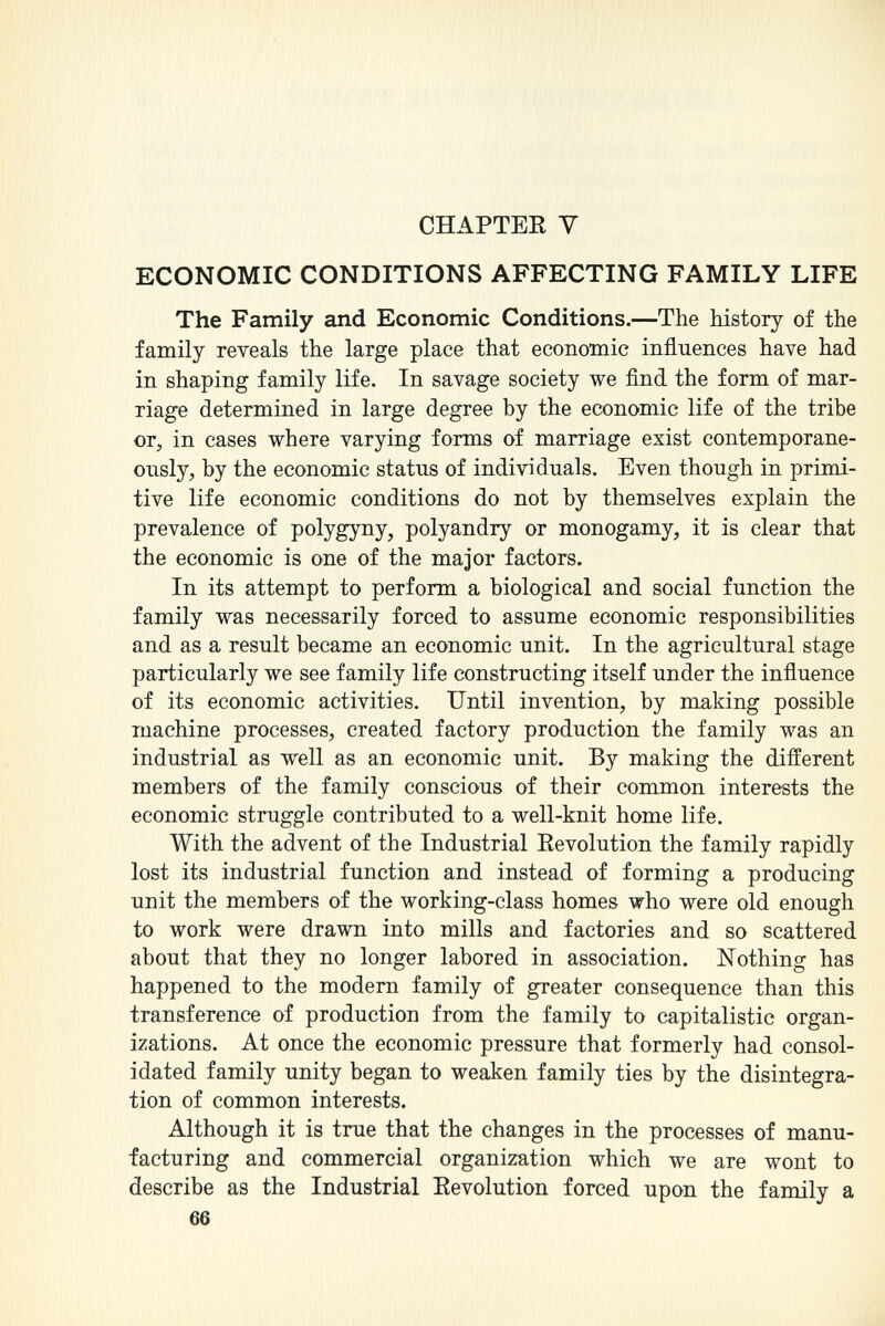 CHAPTER Y ECONOMIC CONDITIONS AFFECTING FAMILY LIFE The Family and Economic Conditions. —The history of the family reveals the large place that economic influences have had in shaping family life. In savage society we find the form of mar riage determined in large degree by the economic life of the tribe or, in cases where varying forms of marriage exist contemporane ously, by the economic status of individuals. Even though in primi tive life economic conditions do not by themselves explain the prevalence of polygyny, polyandry or monogamy, it is clear that the economic is one of the major factors. In its attempt to perform a biological and social function the family was necessarily forced to assume economic responsibilities and as a result became an economic unit. In the agricultural stage particularly we see family life constructing itself under the influence of its economic activities. Until invention, by making possible machine processes, created factory production the family was an industrial as well as an economic unit. By making the different members of the family conscious of their common interests the economic struggle contributed to a well-knit home life. With the advent of the Industrial Revolution the family rapidly lost its industrial function and instead of forming a producing unit the members of the working-class homes who were old enough to work were drawn into mills and factories and so scattered about that they no longer labored in association. Nothing has happened to the modern family of greater consequence than this transference of production from the family to capitalistic organ izations. At once the economic pressure that formerly had consol idated family unity began to weaken family ties by the disintegra tion of common interests. Although it is true that the changes in the processes of manu facturing and commercial organization which we are wont to describe as the Industrial Revolution forced upon the family a 66