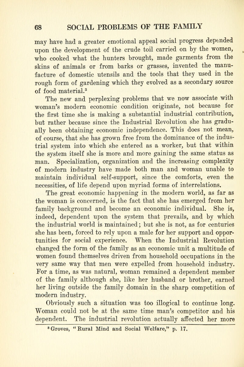 may have had a greater emotional appeal social progress depended upon the development of the crude toil carried on by the women, who cooked what the hunters brought, made garments from the skins of animals or from barks or grasses, invented the manu facture of domestic utensils and the tools that they used in the rough form of gardening which they evolved as a secondary source of food material. 3 The new and perplexing problems that we now associate with woman's modern economic condition originate, not because for the first time she is making a substantial industrial contribution, but rather because since the Industrial Revolution she has gradu ally been obtaining economic independence. This does not mean, of course, that she has grown free from the dominance of the indus trial system into which she entered as a worker, but that within the system itself she is more and more gaining the same status as man. Specialization, organization and the increasing complexity of modern industry have made both man and woman unable to maintain individual self-support, since the comforts, even the necessities, of life depend upon myriad forms of interrelations. The great economic happening in the modern world, as far as the woman is concerned, is the fact that she has emerged from her family background and become an economic individual. She is, indeed, dependent upon the system that prevails, and by which the industrial world is maintained ; but she is not, as for centuries she has been, forced to rely upon a male for her support and oppor tunities for social experience. When the Industrial Revolution changed the form of the family as an economic unit a multitude of women found themselves driven from household occupations in the very same way that men were expelled from household industry. For a time, as was natural, woman remained a dependent member of the family although she, like her husband or brother, earned her living outside the family domain in the sharp competition of modern industry. Obviously such a situation was too illogical to continue long. Woman could not be at the same time man's competitor and his dependent. The industrial revolution actually affected her more 8 Groves, Rural Mind and Social Welfare, p. 17.