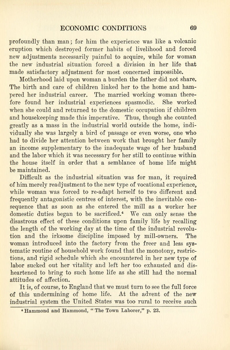 profoundly than man; for him the experience was like a volcanic eruption which destroyed former habits of livelihood and forced new adjustments necessarily painful to acquire, while for woman the new industrial situation forced a division in her life that made satisfactory adjustment for most concerned impossible. Motherhood laid upon woman a burden the father did not share. The birth and care of children linked her to the home and ham pered her industrial career. The married working woman there fore found her industrial experiences spasmodic. She worked when she could and returned to the domestic occupation if children and housekeeping made this imperative. Thus, though she counted greatly as a mass in the industrial world outside the home, indi vidually she was largely a bird of passage or even worse, one who had to divide her attention between work that brought her family an income supplementary to the inadequate wage of her husband and the labor which it was necessary for her still to continue within the house itself in order that a semblance of home life might be maintained. Difficult as the industrial situation was for man, it required of him merely readjustment to the new type of vocational experience, while woman was forced to re-adapt herself to two different and frequently antagonistic centres of interest, with the inevitable con sequence that as soon as she entered the mill as a worker her domestic duties began to be sacrificed. 4 We can only sense the disastrous effect of these conditions upon family life by recalling the length of the working day at the time of the industrial revolu tion and the irksome discipline imposed by mill-owners. The woman introduced into the factory from the freer and less sys tematic routine of household work found that the monotony, restric tions, and rigid schedule which she encountered in her new type of labor sucked out her vitality and left her too exhausted and dis heartened to bring to such home life as she still had the normal attitudes of affection. It is, of course, to England that we must turn to see the full force of this undermining of home life. At the advent of the new industrial system the United States was too rural to receive such * Hammond and Hammond,  The Town Laborer, p. 23.